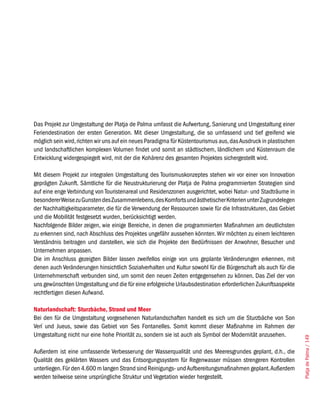 Das Projekt zur Umgestaltung der Platja de Palma umfasst die Aufwertung, Sanierung und Umgestaltung einer
Feriendestination der ersten Generation. Mit dieser Umgestaltung, die so umfassend und tief greifend wie
möglich sein wird, richten wir uns auf ein neues Paradigma für Küstentourismus aus, das Ausdruck in plastischen
und landschaftlichen komplexen Volumen findet und somit an städtischem, ländlichem und Küstenraum die
Entwicklung widergespiegelt wird, mit der die Kohärenz des gesamten Projektes sichergestellt wird.

Mit diesem Projekt zur integralen Umgestaltung des Tourismuskonzeptes stehen wir vor einer von Innovation
geprägten Zukunft. Sämtliche für die Neustrukturierung der Platja de Palma programmierten Strategien sind
auf eine enge Verbindung von Touristenareal und Residenzzonen ausgerichtet, wobei Natur- und Stadträume in
besonderer Weise zu Gunsten des Zusammenlebens, des Komforts und ästhetischer Kriterien unter Zugrundelegen
der Nachhaltigkeitsparameter, die für die Verwendung der Ressourcen sowie für die Infrastrukturen, das Gebiet
und die Mobilität festgesetzt wurden, berücksichtigt werden.
Nachfolgende Bilder zeigen, wie einige Bereiche, in denen die programmierten Maßnahmen am deutlichsten
zu erkennen sind, nach Abschluss des Projektes ungefähr aussehen könnten. Wir möchten zu einem leichteren
Verständnis beitragen und darstellen, wie sich die Projekte den Bedürfnissen der Anwohner, Besucher und
Unternehmen anpassen.
Die im Anschluss gezeigten Bilder lassen zweifellos einige von uns geplante Veränderungen erkennen, mit
denen auch Veränderungen hinsichtlich Sozialverhalten und Kultur sowohl für die Bürgerschaft als auch für die
Unternehmerschaft verbunden sind, um somit den neuen Zeiten entgegensehen zu können. Das Ziel der von
uns gewünschten Umgestaltung und die für eine erfolgreiche Urlaubsdestination erforderlichen Zukunftsaspekte
rechtfertigen diesen Aufwand.

naturlandschaft: sturzbäche, strand und meer
Bei den für die Umgestaltung vorgesehenen Naturlandschaften handelt es sich um die Sturzbäche von Son
Verí und Jueus, sowie das Gebiet von Ses Fontanelles. Somit kommt dieser Maßnahme im Rahmen der
Umgestaltung nicht nur eine hohe Priorität zu, sondern sie ist auch als Symbol der Modernität anzusehen.
                                                                                                                  Platja de Palma / 149




Außerdem ist eine umfassende Verbesserung der Wasserqualität und des Meeresgrundes geplant, d.h., die
Qualität des geklärten Wassers und das Entsorgungssystem für Regenwasser müssen strengeren Kontrollen
unterliegen. Für den 4.600 m langen Strand sind Reinigungs- und Aufbereitungsmaßnahmen geplant. Außerdem
werden teilweise seine ursprüngliche Struktur und Vegetation wieder hergestellt.
 