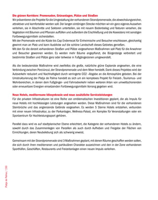 die grünen Korridore: promenaden, Grünanlagen, plätze und straßen
                        Wir präsentieren die Projekte für die Umgestaltung der vorhandenen Strandpromenade, die abwechslungsreicher,
                        attraktiver und komfortabler werden soll. Der langen eintönigen Strecke möchten wir ein ganz eigenes Aussehen
                        verleihen, sie in Abschnitte und Sektoren unterteilen, sie mit neuem Bodenbelag und Texturen versehen, die
                        Vegetation mit Bäumen und Pflanzen auffüllen und außerdem die Erschließung und die Koexistenz mit sonstigen
                        Fortbewegungsmitteln sicherstellen.
                        Mit der Promenade wird die Küste bis Cap Enderrocat für Einheimische und Besucher erschlossen, gleichzeitig
                        gewinnt man an Platz und kann Ausblicke auf die schöne Landschaft dieses Gebietes genießen.
                        Mit den für die derzeit vorhandenen Straßen und Plätze vorgesehenen Maßnahmen soll Platz für die Anwohner
                        und Besucher gewonnen werden. Es werden mehr Bäume angepflanzt, die Bürgersteige verbreitert und
                        bestimmte Straßen und Plätze ganz oder teilweise in Fußgängerzonen umgewandelt.

                        Als die bedeutendste Maßnahme wird zweifellos die große, natürliche grüne Explande angesehen, die eine
                        Verbindung zwischen Porciúncul, der Strandpromenade und dem Meer herstellt. Dank dieses Projektes wird der
                        Autoverkehr reduziert und Nachhaltigkeit durch verringerte CO2 –Abgabe an die Atmosphäre geboten. Bei der
                        Umstrukturierung der Platja de Palma handelt es sich um ein komplexes Projekt für Freizeit-, Tourismus- und
                        Wohnbereichen, in denen dem Fußgänger- und Fahrradverkehr neben weiteren Arten von umweltschonenden
                        oder erneuerbare Energien einsetzenden Fortbewegungsmitteln Vorrang gegeben wird.

                        neue Hotels, mediterreane idiosynkrasie und neue zusätzliche serviceleistungen
                        Für die privaten Infrastrukturen ist eine Reihe von emblematischen Investitionen geplant, die als Impuls für
                        neue Hotels mit hochklassigen Leistungen angesehen werden. Diese Maßnahmen sind für die vorhandenen
                        Steinbrüche und das angrenzende Gelände vorgesehen. Es werden 5 Sterne Hotels entstehen, verbunden
                        mit einer neuen Infrastruktur, zu der Parkanlagen, Wellness-Palast, ein Komplex für Veranstaltungen oder ein
                        Sportzentrum für Hochleistungssport gehören.

                        Parallel dazu wird es auf stadtplanischer Ebene erleichtert, die Kategorie der vorhandenen Hotels zu ändern,
                        sowohl durch das Zusammenlegen von Parzellen als auch durch Aufheben und Freigabe der Flächen von
                        Einrichtungen, deren Neubelebung sich als schwierig erweist.

                        Gemeinsam mit der Strandpromenade sind 3 Maßnahmen geplant, mit denen Räume geschaffen werden sollen,
                        die sich durch ihren mediterranen und partikulären Charakter auszeichnen und den in der Zone vorhandenen
                        Sporthäfen, Geschäften, Restaurants und Freizeitanlagen einen neuen Impuls verleihen.
Platja de Palma / 150
 