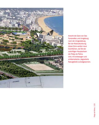 Ansicht der Zone von Ses
Fontanelles und Umgebung
nach der Umgestaltung.
Bei der Restrukturierung
dieser Zone werden neue
Grünflächen, die Teil der
zukünftigen Hauptachsen
der Platja de Palma
sind, mit einbezogen und
emblematische, degradierte
Naturgebiete zurückgewonnen.




                               Platja de Palma / 153
 