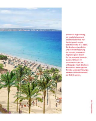 Dieses Bild zeigt eindeutig
die erzielte Verbesserung
des Strandbereiches. Hier
handelt es sich um das
Gebiet der Platja de la Ribera.
Die Anpflanzung von Pinien
und die Wiederherstellung
der ehemals vorhandenen
Vegetation geben diesem
Ort das ehemalige Aussehen
zurück und lassen ihn
zusammen mit dem von
erstklassigen Hotels gebotenen
Komfort und hervorragenden
Fremden-verkehrseinrichtungen
weltweit zu einem Meilenstein
der Strände werden.




                                  Platja de Palma / 155
 