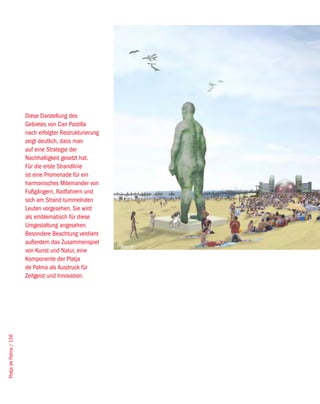 Diese Darstellung des
                        Gebietes von Can Pastilla
                        nach erfolgter Restrukturierung
                        zeigt deutlich, dass man
                        auf eine Strategie der
                        Nachhaltigkeit gesetzt hat.
                        Für die erste Strandlinie
                        ist eine Promenade für ein
                        harmonisches Miteinander von
                        Fußgängern, Radfahrern und
                        sich am Strand tummelnden
                        Leuten vorgesehen. Sie wird
                        als emblematisch für diese
                        Umgestaltung angesehen.
                        Besondere Beachtung verdient
                        außerdem das Zusammenspiel
                                                          West8
                        von Kunst und Natur, eine
                        Komponente der Platja
                        de Palma als Ausdruck für
                        Zeitgeist und Innovation.
Platja de Palma / 156
 