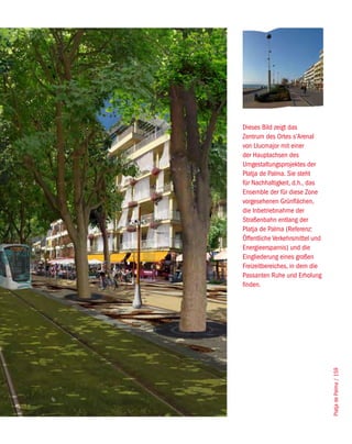 Dieses Bild zeigt das
Zentrum des Ortes s’Arenal
von Llucmajor mit einer
der Hauptachsen des
Umgestaltungsprojektes der
Platja de Palma. Sie steht
für Nachhaltigkeit, d.h., das
Ensemble der für diese Zone
vorgesehenen Grünflächen,
die Inbetriebnahme der
Straßenbahn entlang der
Platja de Palma (Referenz:
Öffentliche Verkehrsmittel und
Energieersparnis) und die
Eingliederung eines großen
Freizeitbereiches, in dem die
Passanten Ruhe und Erholung
finden.




                                 Platja de Palma / 159
 