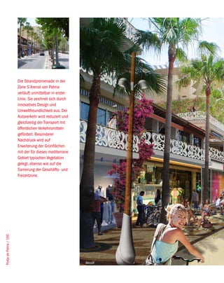 Die Strandpromenade in der
                        Zone S’Arenal von Palma
                        verläuft unmittelbar in erster
                        Linie. Sie zeichnet sich durch
                        innovatives Design und
                        Umweltfreundlichkeit aus. Der
                        Autoverkehr wird reduziert und
                        gleichzeitig der Transport mit
                        öffentlichen Verkehrsmitteln
                        gefördert. Besonderer
                        Nachdruck wird auf
                        Erweiterung der Grünflächen
                        mit der für dieses mediterrane
                        Gebiet typischen Vegetation
                        gelegt, ebenso wie auf die
                        Sanierung der Geschäfts- und
                        Freizeitzone.
Platja de Palma / 160




                                                         West8
 