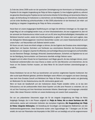 Zu Ende des Jahres 2008 wurde von der spanischen Zentralregierung eine Kommissarin zur Unterstützung des
Projektes für die integrale Umgestaltung der Platja de Palma eingesetzt. Zu ihren Aufgaben gehörte es, während
der gesamten Abwicklung des Projektes bei den technischen Arbeiten für Vermittlung und dynamischen Ablauf zu
sorgen, die Verhandlung mit Institutionen zu übernehmen und die Beteiligung von Unternehmen, Gewerkschaft
und der zivilen Bevölkerung aufrechtzuerhalten. Im Mai 2009 präsentierten wir den Vorentwurf, der mittel- und
langfristig zur integralen Umgestaltung der Platja de Palma umzusetzen ist.

Heute lösen wir unsere eingegangene Verpflichtung ein und legen die definitiven Unterlagen vor. Sie zeigen den
langen Weg auf, der zurückgelegt werden muss, um einer Urlaubsdestination, die zwar ausgepowert ist, aber mit
der seinerzeit der Küstentourismus initiiert wurde und uns 60 Jahre lang Wirtschaftstätigkeit, Arbeitsplätze und
Wohlstand beschert wurden, wieder eine Zukunftsperspektive zu geben. Wir müssen aber auch zugeben, dass
die ökologischen Belastungsgrenzen manchmal überschritten wurden und unsere Küstenlandschaft als auch
unsere Kultur- und Naturschätze aufs Äußerste bedroht wurden.
Wir freuen uns sehr, heute eine Arbeit vorlegen zu können, die das Ergebnis des Einsatzes eines vielschichtigen,
großen Team mit Experten, Technikern und Fachleuten aus verschiedenen Bereichen des Tourismussektors,
Stadtplanern und –designern, Experten für effizientes und nachhaltiges Ressourcenmanagement und Fachkräften
aus den Bereichen Ökologie, Soziologie, Wirtschaft, Gewerkschaftswesen, Sicherheit und Digitalservice ist und
bei der Beteiligung, Kommunikation und Governance ebenfalls wichtige Faktoren waren.
Engagiert und mit vollem Einsatz hat ein Expertenteam nach Wegen gesucht, die dazu beitragen können, einem
Touristenziel verdientermaßen eine neue Chance zu bieten und für viele Menschen und Unternehmen, die bis
heute um ihre Existenz fürchten mussten, auf diese Weise für die Zukunft leichtere Lebensbedingungen zu
schaffen.

Dieses Arbeitsteam hat wie ein Pool aus koordinierten und synchron vorgehenden Experten funktioniert. Von
allen wurde loyale Mitarbeit geleistet, sämtliche Beteiligten waren effizient und engagiert und davon überzeugt,
dass dank ihres Einsatzes Zukunft und Wohlstand der Platja de Palma sichergestellt werden und gleichzeitig
ein Meilenstein für den Küstentourismus des XXI. Jahrhunderts gesetzt wird.
Wenn wir heute der Gesellschaft und den Institutionen dieses Projekt vorstellen dürfen, so ist das dem
Enthusiasmus und der professionellen Arbeit dieser Experten und aller jener Personen zu verdanken, die uns
mit auf ihrer Forschung und ihren Kenntnisse beruhenden Kriterien, Bewertungen und Anregungen unterstützt
haben. Allen diesen Personen möchten wir unsere Anerkennung und unseren Dank aussprechen.

Die von uns präsentierten Dokumente zeigen die für die integrale Umgestaltung der Platja de Palma
festgelegte Strategie, die in drei Phasen aufgeteilt ist: Platja de Palma; Hin zu einem Tourismus des XXI.
                                                                                                                   Platja de Palma / 15




Jahrhunderts, zwecks weit reichendem Verbreiten des komplexen Angebotes, Die Neugestaltung der Platja
de Palma: Integraler Aktionsplan, mit Darstellung der Grundlagen und strategischen Maßnahmen und den
Stadtentwicklungselementen. Diese Dokumente wurden unter Zugrundelegen der 7 Strategien und 30 Ziele
erstellt, die nach der Präsentation des Vorprojekts im Mai 2009 von uns bestätigt und auf die vorgenommenen
 