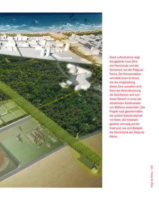 Diese Luftaufnahme zeigt
die geplante neue Zone
von Porciúncula und den
Steinbruch von der Platja de
Palma. Der Panoramablick
vermittelt einen Eindruck,
wie die Umgestaltung
dieser Zone aussehen wird.
Dank der Restrukturierung
der Grünflächen wird sich
dieser Bereich in eines der
attraktivsten Küstenareale
von Mallorca verwandeln. Das
Projekt nutzt gleichermaßen
die schöne Naturlandschaft
mit Orten, die historisch
gesehen einmalig auf der
Insel sind, wie zum Beispiel
die Steinbrüche der Platja de
Palma.



                                Platja de Palma / 169
 