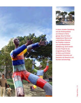 In dieser virtuellen Darstellung
wird der Kinderspielplatz
von S’Arenal in Palma
gezeigt. Diese für Kinder
vorgesehenen Räume sind
unverzichtbare Elemente
bei Projekten moderner
und zukunftsorientierter
Stadtplanung. Somit werden
bei dem Projekt für die
Umgestaltung der Platja
de Palma auch Kriterien
hinsichtlich Sicherheit und
Koexistenz der Bewohner und
Touristen berücksichtigt.




                                   Platja de Palma / 171
 