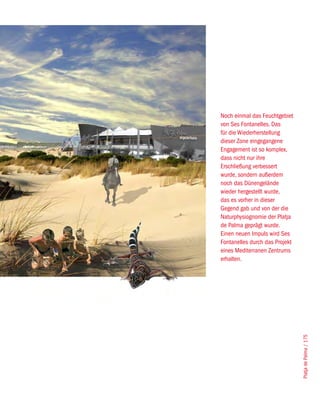 Noch einmal das Feuchtgebiet
von Ses Fontanelles. Das
für die Wiederherstellung
dieser Zone eingegangene
Engagement ist so komplex,
dass nicht nur ihre
Erschließung verbessert
wurde, sondern außerdem
noch das Dünengelände
wieder hergestellt wurde,
das es vorher in dieser
Gegend gab und von der die
Naturphysiognomie der Platja
de Palma geprägt wurde.
Einen neuen Impuls wird Ses
Fontanelles durch das Projekt
eines Mediterranen Zentrums
erhalten.




                                Platja de Palma / 175
 
