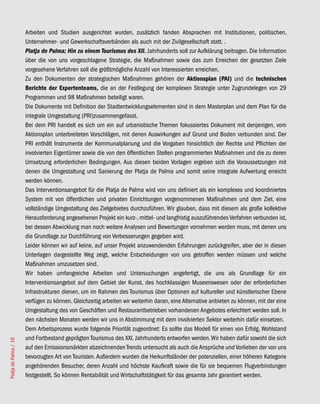 Arbeiten und Studien ausgerichtet wurden, zusätzlich fanden Absprachen mit Institutionen, politischen,
                       Unternehmer- und Gewerkschaftsverbänden als auch mit der Zivilgesellschaft statt. .
                       Platja de Palma; Hin zu einem Tourismus des XII. Jahrhunderts soll zur Aufklärung beitragen. Die Information
                       über die von uns vorgeschlagene Strategie, die Maßnahmen sowie das zum Erreichen der gesetzten Ziele
                       vorgesehene Verfahren soll die größtmögliche Anzahl von Interessierten erreichen.
                       Zu den Dokumenten der strategischen Maßnahmen gehören der Aktionsplan (PAI) und die technischen
                       Berichte der Expertenteams, die an der Festlegung der komplexen Strategie unter Zugrundelegen von 29
                       Programmen und 98 Maßnahmen beteiligt waren.
                       Die Dokumente mit Definition der Stadtentwicklungselementen sind in dem Masterplan und dem Plan für die
                       integrale Umgestaltung (PRI)zusammengefasst.
                       Bei dem PRI handelt es sich um ein auf urbanistische Themen fokussiertes Dokument mit denjenigen, vom
                       Aktionsplan unterbreiteten Vorschlägen, mit denen Auswirkungen auf Grund und Boden verbunden sind. Der
                       PRI enthält Instrumente der Kommunalplanung und die Vorgaben hinsichtlich der Rechte und Pflichten der
                       involvierten Eigentümer sowie die von den öffentlichen Stellen programmierten Maßnahmen und die zu deren
                       Umsetzung erforderlichen Bedingungen. Aus diesen beiden Vorlagen ergeben sich die Voraussetzungen mit
                       denen die Umgestaltung und Sanierung der Platja de Palma und somit seine integrale Aufwertung erreicht
                       werden können.
                       Das Interventionsangebot für die Platja de Palma wird von uns definiert als ein komplexes und koordiniertes
                       System mit von öffentlichen und privaten Einrichtungen vorgenommenen Maßnahmen und dem Ziel, eine
                       vollständige Umgestaltung des Zielgebietes durchzuführen. Wir glauben, dass mit diesem als große kollektive
                       Herausforderung angesehenen Projekt ein kurz-, mittel- und langfristig auszuführendes Verfahren verbunden ist,
                       bei dessen Abwicklung man noch weitere Analysen und Bewertungen vornehmen werden muss, mit denen uns
                       die Grundlage zur Durchführung von Verbesserungen gegeben wird.
                       Leider können wir auf keine, auf unser Projekt anzuwendenden Erfahrungen zurückgreifen, aber der in diesen
                       Unterlagen dargestellte Weg zeigt, welche Entscheidungen von uns getroffen werden müssen und welche
                       Maßnahmen umzusetzen sind.
                       Wir haben umfangreiche Arbeiten und Untersuchungen angefertigt, die uns als Grundlage für ein
                       Interventionsangebot auf dem Gebiet der Kunst, des hochklassigen Museenswesen oder der erforderlichen
                       Infrastrukturen dienen, um im Rahmen des Tourismus über Optionen auf kultureller und künstlerischer Ebene
                       verfügen zu können. Gleichzeitig arbeiten wir weiterhin daran, eine Alternative anbieten zu können, mit der eine
                       Umgestaltung des von Geschäften und Restaurantbetrieben vorhandenen Angebotes erleichtert werden soll. In
                       den nächsten Monaten werden wir uns in Abstimmung mit dem involvierten Sektor weiterhin dafür einsetzen.
                       Dem Arbeitsprozess wurde folgende Priorität zugeordnet: Es sollte das Modell für einen von Erfolg, Wohlstand
                       und Fortbestand geprägten Tourismus des XXI. Jahrhunderts entworfen werden. Wir haben dafür sowohl die sich
Platja de Palma / 16




                       auf den Emissionsmärkten abzeichnenden Trends untersucht als auch die Ansprüche und Vorlieben der von uns
                       bevorzugten Art von Touristen. Außerdem wurden die Herkunftsländer der potenziellen, einer höheren Kategorie
                       angehörenden Besucher, deren Anzahl und höchste Kaufkraft sowie die für sie bequemen Flugverbindungen
                       festgestellt. So können Rentabilität und Wirtschaftstätigkeit für das gesamte Jahr garantiert werden.
 