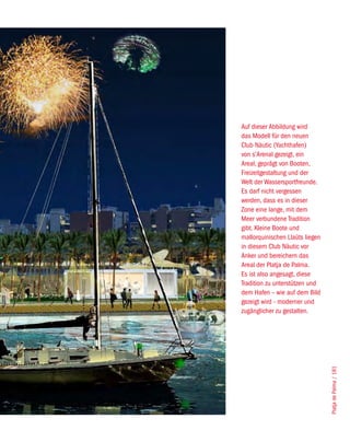 Auf dieser Abbildung wird
das Modell für den neuen
Club Nàutic (Yachthafen)
von s’Arenal gezeigt, ein
Areal, geprägt von Booten,
Freizeitgestaltung und der
Welt der Wassersportfreunde.
Es darf nicht vergessen
werden, dass es in dieser
Zone eine lange, mit dem
Meer verbundene Tradition
gibt. Kleine Boote und
mallorquinischen Llaüts liegen
in diesem Club Nàutic vor
Anker und bereichern das
Areal der Platja de Palma.
Es ist also angesagt, diese
Tradition zu unterstützen und
dem Hafen – wie auf dem Bild
gezeigt wird - moderner und
zugänglicher zu gestalten.


                                 Platja de Palma / 181
 