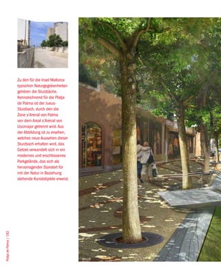 Zu den für die Insel Mallorca
                        typischen Naturgegebenheiten
                        gehören die Sturzbäche.
                        Kennzeichnend für die Platja
                        de Palma ist der Jueus-
                        Sturzbach, durch den die
                        Zone s’Arenal von Palma
                        von dem Areal s’Arenal von
                        Llucmajor getrennt wird. Aus
                        der Abbildung ist zu ersehen,
                        welches neue Aussehen dieser
                        Sturzbach erhalten wird, das
                        Gebiet verwandelt sich in ein
                        modernes und erschlossenes
                        Parkgelände, das sich als
                        hervorragender Standort für
                        mit der Natur in Beziehung
                        stehende Kunstobjekte erweist.
Platja de Palma / 182




                                                         West8
 