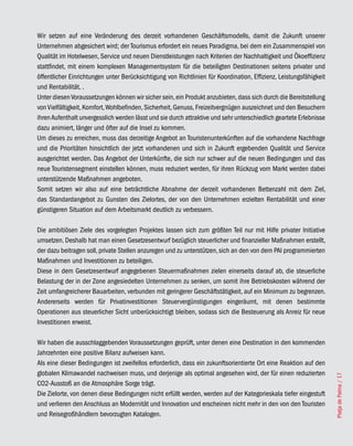 Wir setzen auf eine Veränderung des derzeit vorhandenen Geschäftsmodells, damit die Zukunft unserer
Unternehmen abgesichert wird; der Tourismus erfordert ein neues Paradigma, bei dem ein Zusammenspiel von
Qualität im Hotelwesen, Service und neuen Dienstleistungen nach Kriterien der Nachhaltigkeit und Ökoeffizienz
stattfindet, mit einem komplexen Managementsystem für die beteiligten Destinationen seitens privater und
öffentlicher Einrichtungen unter Berücksichtigung von Richtlinien für Koordination, Effizienz, Leistungsfähigkeit
und Rentabilität. .
Unter diesen Voraussetzungen können wir sicher sein, ein Produkt anzubieten, dass sich durch die Bereitstellung
von Vielfältigkeit, Komfort, Wohlbefinden, Sicherheit, Genuss, Freizeitvergnügen auszeichnet und den Besuchern
ihren Aufenthalt unvergesslich werden lässt und sie durch attraktive und sehr unterschiedlich geartete Erlebnisse
dazu animiert, länger und öfter auf die Insel zu kommen.
Um dieses zu erreichen, muss das derzeitige Angebot an Touristenunterkünften auf die vorhandene Nachfrage
und die Prioritäten hinsichtlich der jetzt vorhandenen und sich in Zukunft ergebenden Qualität und Service
ausgerichtet werden. Das Angebot der Unterkünfte, die sich nur schwer auf die neuen Bedingungen und das
neue Touristensegment einstellen können, muss reduziert werden, für ihren Rückzug vom Markt werden dabei
unterstützende Maßnahmen angeboten.
Somit setzen wir also auf eine beträchtliche Abnahme der derzeit vorhandenen Bettenzahl mit dem Ziel,
das Standardangebot zu Gunsten des Zielortes, der von den Unternehmen erzielten Rentabilität und einer
günstigeren Situation auf dem Arbeitsmarkt deutlich zu verbessern.

Die ambitiösen Ziele des vorgelegten Projektes lassen sich zum größten Teil nur mit Hilfe privater Initiative
umsetzen. Deshalb hat man einen Gesetzesentwurf bezüglich steuerlicher und finanzieller Maßnahmen erstellt,
der dazu beitragen soll, private Stellen anzuregen und zu unterstützen, sich an den von dem PAI programmierten
Maßnahmen und Investitionen zu beteiligen.
Diese in dem Gesetzesentwurf angegebenen Steuermaßnahmen zielen einerseits darauf ab, die steuerliche
Belastung der in der Zone angesiedelten Unternehmen zu senken, um somit ihre Betriebskosten während der
Zeit umfangreicherer Bauarbeiten, verbunden mit geringerer Geschäftstätigkeit, auf ein Minimum zu begrenzen.
Andererseits werden für Privatinvestitionen Steuervergünstigungen eingeräumt, mit denen bestimmte
Operationen aus steuerlicher Sicht unberücksichtigt bleiben, sodass sich die Besteuerung als Anreiz für neue
Investitionen erweist.

Wir haben die ausschlaggebenden Voraussetzungen geprüft, unter denen eine Destination in den kommenden
Jahrzehnten eine positive Bilanz aufweisen kann.
Als eine dieser Bedingungen ist zweifellos erforderlich, dass ein zukunftsorientierte Ort eine Reaktion auf den
globalen Klimawandel nachweisen muss, und derjenige als optimal angesehen wird, der für einen reduzierten
                                                                                                                    Platja de Palma / 17




CO2-Ausstoß an die Atmosphäre Sorge trägt.
Die Zielorte, von denen diese Bedingungen nicht erfüllt werden, werden auf der Kategorieskala tiefer eingestuft
und verlieren den Anschluss an Modernität und Innovation und erscheinen nicht mehr in den von den Touristen
und Reisegroßhändlern bevorzugten Katalogen.
 