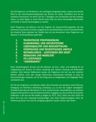 Die 29 Programme und 98 Aktionen, die nachfolgend dargestellt werden, spielen eine zentrale
                        Rolle für den Gesamtaufwertungsprozess des Strands von Palma. Schließlich sind sie die
                        operativen Instrumente, mit denen sich die 7 Strategien und 30 Absichten des PAI umsetzen
                        lassen, um diese Region zu einem Reisziel erster Güte mit einem hochwertigen Wohnmodell
                        und Vorbild in Sachen Nachhaltigkeit zu machen.

                        Diese Programme und Aktionen sind das Ergebnis der Zusammenführungsarbeit, die das
                        Konsortium des Strands von Palma ausgehend von den Arbeitsblätter und den Themenberichten
                        der einzelnen Teams geleistet hat. Parallel dazu hat das Konsortium diese Programme und
                        Aktionen in 8 Themenblöcken gebündelt:

                              1.        TOURiSTiSche POSiTiONieRUNG
                              2.        KliMAwANDel UND NATURSySTeMe
                              3.        lebeNSqUAliTäT UND beSchäfTiGUNG
                              4.        STäDTiScheS UND TOURiSTiScheS UMfelD
                              5.        MeTAbOliSMUS – leiSTUNGeN DeR STADT
                              6.        bebAUUNG UND MObiliTäT
                              7.        iTK-leiSTUNGeN
                              8.        “GOveRNANce”
                        Diese methodologische Struktur soll den Aktionen, die kurz-, mittel- und langfristig für die
                        Umgestaltung des Strands von Palma notwendig sind, Klarheit, Ordnung und Wirksamkeit
                        verleihen. Statt isolierter Maßnahmen werden die Programme, die sich aus den einzelnen
                        Blöcken ableiten, mehr oder weniger bestimmend untereinander verknüpft, so dass die
                        Querverbindungen entstehen, die für den Erfolg eines so weitgefassten und ehrgeizigen Plans
                        unerlässlich sind.

                        Die Titel der Programme und Aktionen sollten deren Thematik und operativen Inhalt (Planung,
                        Festlegung von Richtlinien, Verwaltung, Umsetzung u.a.) so klar wie möglich wiedergeben.
                        Schließlich geht jede der 98 Aktionen im ihrer entsprechenden wirtschaftlichen und zeitlichen
                        Programmierung einher, in der die Gesamtinvestition vorgegeben ist, die innerhalb der einzelnen
                        Zeitfenster, in die sich der PAI aufteilt zu tätigen ist: 2012, 2015, 2020 und nach 2020. Auf
                        jeden Fall muss man unbedingt berücksichtigen, dass diese Programmvorgaben allein der
                        Orientierung dienen und nicht als endgültig angesehen werden können oder dürfen.
Platja de Palma / 188
 