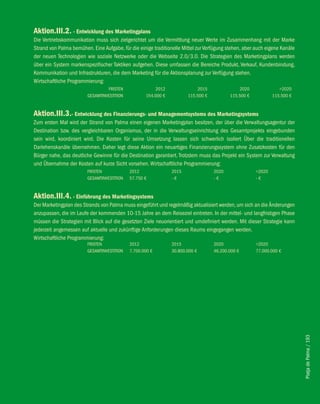 Aktion.iii.2. - entwicklung des Marketingplans
Die Vertriebskommunikation muss sich zielgerichtet um die Vermittlung neuer Werte im Zusammenhang mit der Marke
Strand von Palma bemühen. Eine Aufgabe, für die einige traditionelle Mittel zur Verfügung stehen, aber auch eigene Kanäle
der neuen Technologien wie soziale Netzwerke oder die Webseite 2.0/3.0. Die Strategien des Marketingplans werden
über ein System markenspezifischer Taktiken aufgehen. Diese umfassen die Bereiche Produkt, Verkauf, Kundenbindung,
Kommunikation und Infrastrukturen, die dem Marketing für die Aktionsplanung zur Verfügung stehen.
Wirtschaftliche Programmierung:
                                 FRISTEN               2012                2015               2020               >2020
                        GESAMTINVESTITION          154.000 €           115.500 €          115.500 €           115.500 €


Aktion.iii.3.- entwicklung des finanzierungs- und Managementsystems des Marketingsystems
Zum ersten Mal wird der Strand von Palma einen eigenen Marketingplan besitzen, der über die Verwaltungsagentur der
Destination bzw. des vergleichbaren Organismus, der in die Verwaltungseinrichtung des Gesamtprojekts eingebunden
sein wird, koordiniert wird. Die Kosten für seine Umsetzung lassen sich schwerlich isoliert Über die traditionellen
Darlehenskanäle übernehmen. Daher legt diese Aktion ein neuartiges Finanzierungssystem ohne Zusatzkosten für den
Bürger nahe, das deutliche Gewinne für die Destination garantiert. Trotzdem muss das Projekt ein System zur Verwaltung
und Übernahme der Kosten auf kurze Sicht vorsehen. Wirtschaftliche Programmierung:
                        FRISTEN             2012               2015                2020               >2020
                        GESAMTINVESTITION   57.750 €           -€                  -€                 -€


Aktion.iii.4. - einführung des Marketingsystems
Der Marketingplan des Strands von Palma muss eingeführt und regelmäßig aktualisiert werden, um sich an die Änderungen
anzupassen, die im Laufe der kommenden 10-15 Jahre an dem Reiseziel eintreten. In der mittel- und langfristigen Phase
müssen die Strategien mit Blick auf die gesetzten Ziele neuorientiert und umdefiniert werden. Mit dieser Strategie kann
jederzeit angemessen auf aktuelle und zukünftige Anforderungen dieses Raums eingegangen werden.
Wirtschaftliche Programmierung:
                        FRISTEN             2012               2015                2020               >2020
                        GESAMTINVESTITION   7.700.000 €        30.800.000 €        46.200.000 €       77.000.000 €




                                                                                                                            Platja de Palma / 193
 
