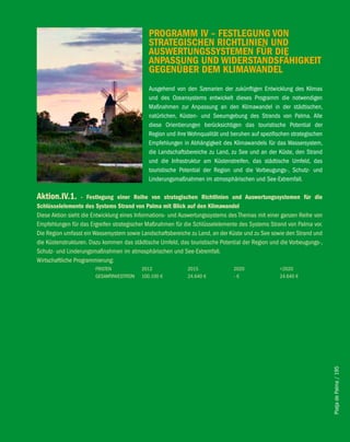 PROGRAMM iv – feSTleGUNG vON
                                              STRATeGiScheN RichTliNieN UND
                                              AUSweRTUNGSSySTeMeN fÜR Die
                                              ANPASSUNG UND wiDeRSTANDSfähiGKeiT
                                              GeGeNÜbeR DeM KliMAwANDel
                                              Ausgehend von den Szenarien der zukünftigen Entwicklung des Klimas
                                              und des Ozeansystems entwickelt dieses Programm die notwendigen
                                              Maßnahmen zur Anpassung an den Klimawandel in der städtischen,
                                              natürlichen, Küsten- und Seeumgebung des Strands von Palma. Alle
                                              diese Orientierungen berücksichtigen das touristische Potential der
                                              Region und ihre Wohnqualität und beruhen auf spezifischen strategischen
                                              Empfehlungen in Abhängigkeit des Klimawandels für das Wassersystem,
                                              die Landschaftsbereiche zu Land, zu See und an der Küste, den Strand
                                              und die Infrastruktur am Küstenstreifen, das städtische Umfeld, das
                                              touristische Potential der Region und die Vorbeugungs-, Schutz- und
                                              Linderungsmaßnahmen im atmosphärischen und See-Extremfall.

Aktion.iv.1.       - festlegung einer Reihe von strategischen Richtlinien und Auswertungssystemen für die
Schlüsselelemente des Systems Strand von Palma mit blick auf den Klimawandel
Diese Aktion sieht die Entwicklung eines Informations- und Auswertungssystems des Themas mit einer ganzen Reihe von
Empfehlungen für das Ergreifen strategischer Maßnahmen für die Schlüsselelemente des Systems Strand von Palma vor.
Die Region umfasst ein Wassersystem sowie Landschaftsbereiche zu Land, an der Küste und zu See sowie den Strand und
die Küstenstrukturen. Dazu kommen das städtische Umfeld, das touristische Potential der Region und die Vorbeugungs-,
Schutz- und Linderungsmaßnahmen im atmosphärischen und See-Extremfall.
Wirtschaftliche Programmierung:
                       FRISTEN             2012              2015               2020               >2020
                       GESAMTINVESTITION   100.100 €         24.640 €           -€                 24.640 €




                                                                                                                        Platja de Palma / 195
 