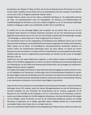 Bei Abschluss des Projektes für Platja de Palma soll als Ziel die Reduzierung der CO2-Emssion bis auf Null
                       erreicht werden. Zweifellos wird das Gebiet somit eine Spitzenstellung unter den innovativen, fortschrittlichen
                       und den sich im XXI. Jh. erfolgreich erweisenden Zielorten sichern.
                       Dasselbe Kriterium wenden wird auf eine andere, unerlässliche Bedingung an: Die substanzielle Sanierung
                       der Stadt- und Naturlandschaften sowie der Küstengebiete. Die Sanierung und Wiederherstellung der
                       Umweltbedingungen für die Räume zu Land und zu Wasser ermöglichen es uns, ein Tourismusziel erstklassiger
                       Qualität zur Verfügung zu stellen, das an Attraktivität und Wert nicht zu übertreffen ist.

                       Es handelt sich um eine schwierige Aufgabe, aber wir glauben uns auf sicherer Seite, da wir es uns zum
                       Ziel gesetzt haben, Besucher mit höchsten Ansprüchen anzuziehen, die sich ihrer Verantwortung der Umwelt
                       gegenüber höchst bewusst sind und die nach sich durch Qualität auszeichnende Serviceleistungen verlangen
                       – die heutzutage in unseren Hotels und in deren Umgebung nicht zu finden sind.
                       Der urbanistische Entwurf und die Umgestaltung und Neubewertung des städtischen Raums sind auf einen
                       höheren Komfort der Besucher und das Wohlbefinden der Anwohner ausgerichtet. Wir möchten die Promenaden,
                       Plätze, Strände und die Freizeit- und Geschäftszonen menschenfreundlicher, komfortabler, attraktiver und
                       sicherer machen. Die entsprechenden Auswirkungen lassen sich daran ablesen, wie sowohl von unseren
                       Besuchern als auch den Anwohner von Platja de Palma ihr Aufenthalt bzw. die Lebensqualität beurteilt werden.
                       Zweifellos ergibt sich somit ein angenehmeres Zusammenleben von Touristen und den Leuten mit ständigem
                       Wohnsitz in dem Ort.
                       Parallel dazu sind noch weitere Maßnahmen vorgesehen, in deren Rahmen Kriterien der Nachhaltigkeit und
                       Effizienz für die Mobilität, Zugänglichkeit und interne und externe Erschließung der Zone berücksichtigt werden
                       und notwendig sind, um das Umfeld unter Reduzierung der Kontamination, des Lärmpegels und unbequemen/
                       lästigen Elementen optimal zu gestalten .
                       Die integrale Nachhaltigkeit des Zielortes in seiner Gesamtheit setzt das Engagement privater Investoren voraus,
                       um die Installationen der Unternehmen, die Wohnungen und die Grundinfrastrukturen ökoeffizient zu machen.
                       Bei dieser Aufgabe erweist sich die öffentliche Hand als unzureichend. Aus diesem Grund erfordert das alles ein
                       Umdenken der Unternehmerschaft, Arbeitskräfte, Anwohner und Besucher sowie der verantwortlichen Personen
                       in den verschiedenen Institutionen. Wir sind bereit, diese Aufgabe zu übernehmen.

                       Platja de Palma wird sich als führend und fortschrittlich bei dem Einsatz des Informations- und Kommunikations
                       Technologie Service (TIC) erweisen, sowohl die internen Managementsysteme als auch die Vermarktung und
                       Promotion betreffend, als auch hinsichtlich des Kundendienstes und der –bindung, ausgerichtet auf die
                       Besucher von ihrem Eintreffen auf dem Flughafen an bis hin zu ihrer Abreise. Um das durchsetzen zu können,
                       werden neue Kontexte benötigt, die mit Hilfe intelligenter Infrastrukturen, die Arbeit erleichternden Technologien
Platja de Palma / 18




                       und der Fähigkeit, sowohl für Touristen als auch für die einheimische Bevölkerung nützliche und wichtige
                       Information zu organisieren und zu erstellen, geschaffen werden. Zweifellos erfordert das in diesem Bereich
                       einen großen Einsatz, einen Einsatz, den wir zu bringen bereit sind.
                       Das von uns präsentierte Projekt/Verfahren für die Neugestaltung der Platja de Palma enthält noch weitere sehr
 