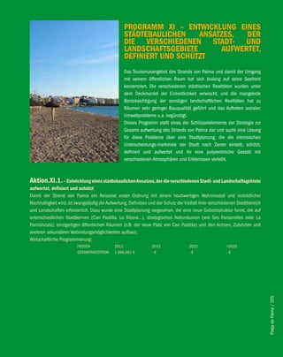 PROGRAMM Xi – eNTwicKlUNG eiNeS
                                                   STäDTebAUlicheN    ANSATZeS,  DeR
                                                   Die veRSchieDeNeN STADT- UND
                                                   lANDSchAfTSGebieTe      AUfweRTeT,
                                                   DefiNieRT UND SchÜTZT
                                                   Das Tourismusangebot des Strands von Palma und damit der Umgang
                                                   mit seinem öffentlichen Raum hat sich bislang auf seine Seefront
                                                   konzentriert. Die verschiedenen städtischen Realitäten wurden unter
                                                   dem Deckmantel der Einheitlichkeit verwischt, und die mangelnde
                                                   Berücksichtigung der sonstigen landschaftlichen Realitäten hat zu
                                                   Räumen sehr geringer Bauqualität geführt und das Auftreten sozialer,
                                                   Umweltprobleme u.a. begünstigt.
                                                   Dieses Programm stellt eines der Schlüsselelemente der Strategie zur
                                                   Gesamt-aufwertung des Strands von Palma dar und sucht eine Lösung
                                                   für diese Probleme über eine Stadtplanung, die die intrinsischen
                                                   Unterscheidungs-merkmale der Stadt nach Zonen einteilt, schützt,
                                                   definiert und aufwertet und ihr eine polyzentrische Gestalt mit
                                                   verschiedenen Atmosphären und Erlebnissen verleiht.



Aktion.Xi.1. – entwicklung eines städtebaulichen Ansatzes, der die verschiedenen Stadt- und landschaftsgebiete
aufwertet, definiert und schützt
Damit der Strand von Palma ein Reiseziel erster Ordnung mit einem hochwertigen Wohnmodell und vorbildlicher
Nachhaltigkeit wird, ist zwangsläufig die Aufwertung, Definition und der Schutz der Vielfalt ihrer verschiedenen Stadtbereich
und Landschaften erforderlich. Dazu wurde eine Stadtplanung vorgesehen, die eine neue Gebietsstruktur formt, die auf
unterschiedlichen Stadtkernen (Can Pastilla, La Ribera…), strategischen Naturräumen (wie Ses Fontanelles oder La
Porciúncula), einzigartigen öffentlichen Räumen (z.B. der neue Platz von Can Pastilla) und den Achsen, Zufahrten und
anderen sekundären Verbindungsmöglichkeiten aufbaut.
Wirtschaftliche Programmierung:
                         FRISTEN             2012                 2015                2020                >2020
                         GESAMTINVESTITION   1.996.981 €          -€                  -€                  -€



                                                                                                                                Platja de Palma / 205
 