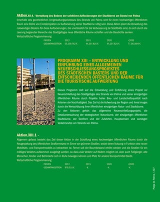 Aktion.Xii.4. –verwaltung des bodens der selektiven Auflockerungen der Stadtkerne am Strand von Palma
Innerhalb des ganzheitlichen Umgestaltungsprozesses des Strands von Palma wird für einen hochwertigen öffentlichen
Raum eine Reihe von Einzelprojekten zur Auflockerung seiner Stadtkerne nötig sein. Diese Aktion plant die Verwaltung des
notwendigen Bodens für diese Auflockerungen, die unerlässlich für die Verbesserung de Stadtbilds sind, da sich durch die
Leerung begrenzter Bereiche des Stadtgefüges neue öffentliche Räume schaffen und die Baudichte senken.
Wirtschaftliche Programmierung:
                        FRISTEN             2012               2015                2020                >2020
                        GESAMTINVESTITION   55.259.782 €       44.207.825 €        44.207.825 €        77.363.694 €




                                     PROGRAMM Xiii – eNTwicKlUNG UND
                                     eiNfÜhRUNG eiNeS AllGeMeiNeN
                                     NeUeRSchlieSSUNGSPROJeKTeS
                                     DeS STäDTiScheN RASTeRS UND DeR
                                     eNTScheiDeNDeN ÖffeNTlicheN RäUMe fÜR
                                     Die TOURiSTiSche AUfweRTUNG
                                     Dieses Programm zielt auf die Entwicklung und Einführung eines Projekt zur
                                     Neuerschließung des Stadtgefüges des Strands von Palma und seiner einzigartigen
                                     öffentlichen Räume durch Projekte hoher Bau- und Landschaftsqualität nach
                                     Kriterien der Nachhaltigkeit. Das Ziel ist die Aufwertung der Region und ihres Images
                                     durch die Wertschätzung ihrer öffentlichen einzigartigen Natur- und Stadträume.
                                     Zu den Aktionen gehört das allgemeine Neuerschließungsprojekt, die
                                     Detailuntersuchung der strategischen Naturräume, der einzigartigen öffentlichen
                                     Stadträume, der Seefront und der Zufahrten, Hauptachsen und sonstigen
                                     Verkehrsnetze am Strands von Palma.



Aktion.Xiii.1 –
Allgemein gefasst besteht das Ziel dieser Aktion in der Schaffung eines hochwertigen öffentlichen Raums durch die
Neugestaltung des öffentlichen Straßennetzes im Sinne von grüneren Straßen, wobei deren Nutzung in Funktion des neuen
Mobilitäts- und Transportmodells zu betrachten ist. Ferner soll der Baumbestand erhöht werden und die Straßen für ein
mäßiges Verkehrs-aufkommen ausgelegt werden, so dass zwar Verkehr auf Rädern möglich ist, aber auch Fußgänger, alte
Menschen, Kinder und Behinderte sich in Ruhe bewegen können und Platz für andere Transportmittel bleibt.
Wirtschaftliche Programmierung:
                        FRISTEN             2012               2015                2020                >2020
                        GESAMTINVESTITION   978.310 €          -€                  -€                  -€
                                                                                                                             Platja de Palma / 207
 