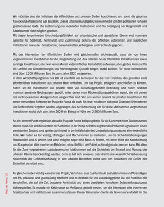 Wir möchten also die Initiativen der öffentlichen und privaten Stellen koordinieren, um somit die gesamte
                       Abwicklung effizient und agil gestalten. Dieses Urbanisierungsgesetz wäre ohne die von den politischen Parteien
                       geschlossenen Pakte, die Zustimmung der involvierten Institutionen und die Beteiligung der Bürgerschaft und
                       Sozialpartner nicht möglich gewesen.
                       Mit dieser konzentrierten Entscheidungsfähigkeit auf urbanistischer und gesetzlicher Ebene wird maximale
                       Garantie für Stabilität, Kontinuität und Zustimmung seitens der örtlichen, autonomen und staatlichen
                       Institutionen sowie der Sozialpartner, Gewerkschaften, Arbeitgeber und Fachleute gegeben.

                       Mit der Intervention der öffentlichen Stellen wird gleichermaßen sichergestellt, dass die von ihnen
                       vorgenommenen Investitionen für die Umgestaltung und das Erstellen neuer öffentlicher Infrastrukturen sowie
                       sonstige Investitionen, die zwar keinen Anreiz wirtschaftlicher Rentabilität aufweisen, aber großes Potenzial für
                       ein Umfeld und Dienstleistungen von hervorragender Qualität bergen, stabil bleiben. Für diese Investitionen
                       sind über 1.200 Millionen Euro bis zum Jahre 2020 vorgesehen.
                       In dem Wirtschaftsprogramm des PAI ist ebenfalls der Terminplan für die zum Erreichen des gestellten Ziels
                       erforderlichen Investitionen aus privater Hand enthalten. Um das Projekt erfolgreich abschließen zu können,
                       halten wir die Investitionen aus privater Hand von ausschlaggebender Bedeutung und haben deshalb
                       maximal geeignete Bedingungen geprüft, unter denen man Rückvergütungsgebühren erzielt, die mit denen
                       des nichtspekulativen Anlagemarktes vergleichbar sind. Von uns wurden sowohl die privaten Investitionen für
                       schon vorhandene Sektoren der Platja de Palma als auch für neue, mit denen sich neue Chancen für Investoren
                       und Unternehmer ergeben werden, abgewogen. Aus der Berechnung der für diese Maßnahmen vorgesehenen
                       Investitionen ergibt sich zum Jahre 2020 ein Betrag in Höhe von 2.600 Millionen Euro.

                       Als ein weiterer Punkt ergibt sich, dass die Platja de Palma beispielgebend für die Sicherheit eines Tourismusortes
                       stehen muss. Die sich hinsichtlich der Sicherheit in der Platja de Palma ergebenden Probleme signalisieren einen
                       persistenten Zustand und spielen zumindest in der Initialphase des Umgestaltungsprozesses eine wesentliche
                       Rolle. Wir halten es für wichtig, Strategien und Mechanismen zu erarbeiten, um die Sicherheitsbedingungen
                       festzustellen und zu prüfen und wenn möglich sogar eine Basis zu finden, mit deren Hilfe die Koordinierung
                       und Kooperation aller involvierten Behörden, einschließlich der Polizei, optimal gestaltet werden kann. Bei allen
                       für die Zone vorgesehenen stadtplanerischen Maßnahmen soll die Sicherheit bei Entwurf und Planung der
                       urbanen Räume berücksichtigt werden, denn es hat sich erwiesen, dass damit eine wesentliche Verbesserung
                       hinsichtlich der Gefahrenverhütung in den urbanen Bereichen erzielt und den Besuchern ein Gefühl der
                       Sicherheit vermittelt wird.

                       Als gleichermaßen wichtig war es für das Projekt/Verfahren, dass das Konstrukt aus Maßnahmen und Vorschlägen
Platja de Palma / 20




                       des PAI plausibel und glaubwürdig erscheint und es deshalb für uns ausschlaggebend ist, die Stabilität der
                       Vorschriften, die auf die Zeit bezogene Kontinuität und einen dezidierten komplexen Entscheidungsprozess
                       sicherzustellen. Es musste ein Katalysator zur Verfügung gestellt werden, um die Interessen aller involvierten
                       Sozialpartner und Institutionen zusammenzufassen. Dieser Katalysator diente als Governance-Modell für die
 