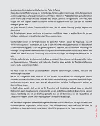 Abwicklung der Umgestaltung und Aufwertung der Platja de Palma.
Dieses Governance-Modell unterlag den Verhandlungs-, Konsens-, Übereinstimmungs-, Pakt-, Transparenz und
Abrechnungsprinzipien. Unter Zugrundelegen dieser Prinzipien möchten wir Platja de Palma als spekulationsfreien
Raum erklären und somit die Maxime aufstellen, dass alle als Gewinner hervorgehen und kein Sektor, keine
Gruppe oder kein Segment Vorteile in Anspruch nimmt und eigener Gewinn nicht über den der restlichen
Beteiligten gestellt wird.
Als gutes Beispiel für dieses Governance-Modell steht das seit seiner Gründung gezeigte Vorgehen des
Konsortiums.
Alle Entscheidungen werden einstimmig angenommen, unabhängig davon, in welcher Weise die von den
beteiligten Institutionen eingesetzten Verantwortlichen involviert sind.

Gleichermaßen können wir die Vorgehensweise der politischen Parteien – sowohl der Regierungs- als auch
der Oppositionsparteien – nachweisen, sei es, ob es sich um die Abwicklung des Projektes und das Verfahren
für das Urbanisierungsgesetz für die Neugestaltung der Platja de Palma, das voraussichtlich einstimmig nach
einmaliger Lesung in einer außerordentlichen Sitzung des balearischen Parlaments verabschiedet werden wird,
handelt oder aber ob es um die Zustimmung hinsichtlich der Grundlagen und strategischer Elemente des PAI
geht.
Zufrieden stellend erweist sich für uns auch die Tatsache, dass sich Unternehmerschaft, Gewerkschaftler, Laden-
und Restaurantinhaber, Philosophen und Freiberufler, Anwohner sowie Vertreter der Nachbarschaftsvereine
unserer Sache angeschlossen haben.

Bis heute waren mit diesem Governance-Modell zahlreiche Versammlungen, Kontakte, Interviews und
Verhandlungen verbunden.
Die von uns durchgeführte Arbeit erfüllt uns mit Stolz. Wir sind uns der Risiken und Schwierigkeiten bewusst,
mit denen wir uns konfrontieren müssen, aber wir sind auch davon überzeugt, dass dieses bedeutende Projekt
unaufhaltsam umgesetzt werden kann, wenn wir alle gemeinsam und ohne den Rhythmus zu verlieren am
gleichen Strang ziehen.
Im Laufe dieser Monate sind wir alle zu der Erkenntnis und Überzeugung gelangt, dass wir unbedingt
Maßnahmen gegen die galoppierend fortschreitende, uns als bedrohlich darstellende Degradierung ergreifen
müssen. Gleichzeitig habe ich die Erfahrung gemacht, dass wir alle bereit sind, uns als Hauptakteure am
Aufbau einer besseren Zukunft für die nachfolgenden Generationen zu beteiligen.

Uns erwartet die Aufgabe zur Wiederherstellung einer attraktiven Tourismusdestination, um Highclass-Besuchern
ein hervorragendes, umgestaltetes und mit neuem Leben erfülltes Ambiente bieten zu können. Wir haben die
                                                                                                                  Platja de Palma / 21




große Chance, dieses Vorhaben ab heute bis zum Jahre 2020 gemeinsam in die Praxis umzusetzen.
 
