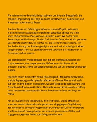 Wir haben mehrere Persönlichkeiten gebeten, uns über die Strategie für die
integrale Umgestaltung der Platja de Palma ihre Bewertung, Kommentare und
Anregungen zukommen zu lassen.

Ihre Kenntnisse und Erfahrungen haben wir in unser Projekt und unsere
in dem komplexen Aktionsplan enthaltenen Vorschläge ebenso wie in die
heute abgeschlossene Prozessphase einfließen lassen. Wir halten diese
Bewertungen und Meinungen für das Erreichen des Zieles, das wir der gesamten
Gesellschaft unterbreiten, für wichtig, weil sie Teil der Transparenz sind, von
der die Ausführung der Arbeiten geprägt wurde und weil wir ständig mit einem
weitgefächerten Team aus Sozialpartnern und Vertretern der Institutionen in
Verbindung stehen müssen.

Die nachfolgenden Artikel befassen sich mit den wichtigsten Aspekten der
Projektprozesses, den programmierten Maßnahmen, den Zielen, die wir
umsetzen möchten, sowie den Verpflichtungen, die von uns eingegangen werden
müssen.

Zweifellos haben die meisten Artikel Nachhaltigkeit, Stopp dem Klimawandel,
und die Anpassung an den globalen Wandel zum Thema. Aber es wird auch
auf noch andere Themen eingegangen, wie zum Beispiel die Verbesserung und
Promotion der Tourismusaktivitäten, Unternehmen und Arbeitsplatzbeschaffung
sowie verbesserte Lebensqualität für die Bewohner der Zone von Platja de
Palma.

Von den Experten und Freiberuflern, die bereit waren, unsere Strategie zu
bewerten, wurde insbesondere die gemeinsam eingegangene Verpflichtung
der Institutionen, politischen Organisationen, Vertreter der Unternehmerschaft
und Gewerkschaft hervorgehoben, weil man mit gemeinsamen Willen und
Engagement jegliches Projekt zum Erfolg verhelfen kann.
 