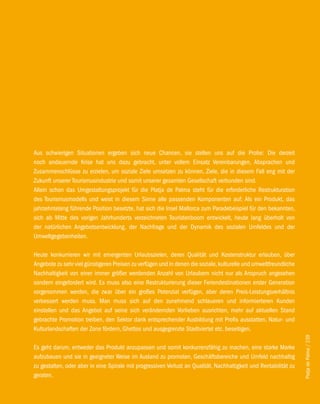 Aus schwierigen Situationen ergeben sich neue Chancen, sie stellen uns auf die Probe: Die derzeit
noch andauernde Krise hat uns dazu gebracht, unter vollem Einsatz Vereinbarungen, Absprachen und
Zusammenschlüsse zu erzielen, um soziale Ziele umsetzen zu können, Ziele, die in diesem Fall eng mit der
Zukunft unserer Tourismusindustrie und somit unserer gesamten Gesellschaft verbunden sind.
Allein schon das Umgestaltungsprojekt für die Platja de Palma steht für die erforderliche Restrukturation
des Tourismusmodells und weist in diesem Sinne alle passenden Komponenten auf: Als ein Produkt, das
jahrzehntelang führende Position besetzte, hat sich die Insel Mallorca zum Paradebeispiel für den bekannten,
sich ab Mitte des vorigen Jahrhunderts verzeichneten Touristenboom entwickelt, heute lang überholt von
der natürlichen Angebotsentwicklung, der Nachfrage und der Dynamik des sozialen Umfeldes und der
Umweltgegebenheiten.

Heute konkurrieren wir mit emergenten Urlaubszielen, deren Qualität und Kostenstruktur erlauben, über
Angebote zu sehr viel günstigeren Preisen zu verfügen und in denen die soziale, kulturelle und umweltfreundliche
Nachhaltigkeit von einer immer größer werdenden Anzahl von Urlaubern nicht nur als Anspruch angesehen
sondern eingefordert wird. Es muss also eine Restrukturierung dieser Feriendestinationen erster Generation
vorgenommen werden, die zwar über ein großes Potenzial verfügen, aber deren Preis-Leistungsverhältnis
verbessert werden muss. Man muss sich auf den zunehmend schlaueren und informierteren Kunden
einstellen und das Angebot auf seine sich verändernden Vorlieben ausrichten, mehr auf aktuellen Stand
gebrachte Promotion treiben, den Sektor dank entsprechender Ausbildung mit Profis ausstatten, Natur- und
Kulturlandschaften der Zone fördern, Ghettos und ausgegrenzte Stadtviertel etc. beseitigen.
                                                                                                                   Platja de Palma / 239




Es geht darum, entweder das Produkt anzupassen und somit konkurrenzfähig zu machen, eine starke Marke
aufzubauen und sie in geeigneter Weise im Ausland zu promoten, Geschäftsbereiche und Umfeld nachhaltig
zu gestalten, oder aber in eine Spirale mit progressiven Verlust an Qualität, Nachhaltigkeit und Rentabilität zu
geraten.
 