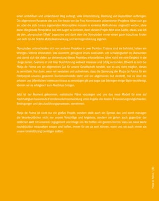 einen ambitiösen und umsetzbaren Weg aufzeigt, volle Unterstützung, Beratung und Kapazitäten aufbringen.
Die allgemeinen Konzepte des uns hier heute von der Frau Kommissarin präsentierten Projektes hören sich gut
an, aber die sich daraus ergebenden Aktionspläne müssen in konkrete Maßnahmen umgesetzt werden, ohne
dabei die globale Perspektive aus den Augen zu verlieren, denn diesem Projekt fehlt eine Sache, etwas, was ich
als den „olympischen Effekt“ bezeichne und dank dem die Olympiaden immer einen guten Abschluss finden
und sich für die Städte Multiplikatorwirkung und Vermögensbildung ergeben.

Olympiaden unterscheiden sich von anderen Projekten in zwei Punkten: Erstens sind sie befristet, haben ein
strenges Zeitlimit einzuhalten, das ausreicht, genügend Druck auszuüben, um Schwierigkeiten zu überwinden
und damit sich die vielen zur Vorbereitung dieses Projektes erforderlichen Jahre nicht wie eine Ewigkeit in die
Länge ziehen. Zweitens ist mit ihrer Durchführung weltweit Interesse und Erfolg verbunden. Obwohl es sich bei
Platja de Palma um ein allgemeines Gut für unsere Gesellschaft handelt, war es uns nicht möglich, dieses
zu vermitteln. Nur dann, wenn wir verstehen und aufnehmen, dass die Sanierung der Platja de Palma für ein
Pilotprojekt unseres gesamten Tourismusmodells steht und ein allgemeines Gut darstellt, das es über die
privaten und öffentlichen Interessen hinaus zu verteidigen gilt und sogar das Erbringen einiger Opfer rechtfertigt,
können wir es erfolgreich zum Abschluss bringen.

Jetzt ist der Moment gekommen, realistische Pläne vorzulegen und uns das neue Modell für eine auf
Nachhaltigkeit basierende Fremdenverkehrsentwicklung unter Angabe der Kosten, Finanzierungsmöglichkeiten,
Bedingungen und des Ausführungsprozesses. vornehmen.

Platja de Palma ist nicht nur ein großes Projekt, sondern stellt auch ein Symbol dar, und somit managen
die Verantwortlichen nicht nur unsere Vorschläge und Angebote, sondern sie gehen auch gegenüber der
restlichen Welt mit unserem Engagement und Image um. Wir hoffen von ganzem Herzen, dass sie diese Werte
nachdrücklich einzusetzen wissen und hoffen, immer für sie da sein können, wann und wo auch immer sie
unsere Unterstützung benötigen sollten.




                                                                                                                      Platja de Palma / 241
 