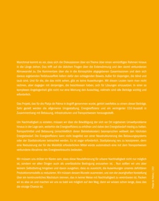 Manchmal kommt es vor, dass sich die Diskussionen über ein Thema über einen vernünftigen Rahmen hinaus
in die Länge ziehen. Das trifft auf die üblichen Fragen über die Erderwärmung und den damit verbundenen
Klimawandel zu. Die Kommentare über die in die Atmosphäre abgegebenen Gasemissionen und dem sich
daraus ergebenden Treibhauseffekt liefern dafür den schlagenden Beweis. Außer für diejenigen, die blind und
taub sind. Und für die, die das nicht sehen, gibt es keine Auswirkungen. Mit diesen Leuten kann man nicht
rechnen, aber dagegen mit denjenigen, die beschlossen haben, sich für Lösungen einzusetzen. In einer so
komplexen Angelegenheit gibt nicht nur eine Meinung den Ausschlag, vielmehr sind alle Beiträge wichtig und
erforderlich.

Das Projekt, das für die Platja de Palma in Angriff genommen wurde, gehört zweifellos zu einem dieser Beiträge.
Sehr gezielt werden die allgemeine Umgestaltung, Energieeffizienz und ein verringerter CO2-Ausstoß in
Zusammenhang mit Bebauung, Infrastrukturen und Transportwesen herausgestellt.

Um Nachhaltigkeit zu erzielen, müssen wir über die Bewältigung der sich vor Ort ergebenen Umweltprobleme
hinaus in der Lage sein, weiterhin die Energieeffizienz zu erhöhen und dabei den Energiebedarf niedrig zu halten.
Transportmittel und Bebauung (einschließlich deren Betriebskosten) beanspruchen weltweit den höchsten
Energiebedarf. Die Energieeffizienz kann nicht losgelöst von einer Neustrukturierung des Bebauungssystems
oder der Stadtstrukturen betrachtet werden. Es ist sogar erforderlich, Stadtplanung neu zu konzipieren, denn
eine Reduzierung der für die Mobilität erforderlichen Mittel würde automatisch eine mit dem Transportwesen
verbundene Abnahme des Energieverbrauchs bedeuten.

Wir müssen uns drüber im Klaren sein, dass diese Neudefinierung für urbane Nachhaltigkeit nicht nur möglich
ist, sondern vor allen Dingen auch als unerlässliche Bedingung anzusehen ist. . Nun sollten wir uns aber
keinem Selbstbetrug hingeben und davon ausgehen, dass es ausreicht, die Auswirkungen unseres defizitären
                                                                                                                    Platja de Palma / 243




Produktionsmodells zu reduzieren. Wir müssen dessen Wurzeln ausmerzen, uns von der zwanghaften Vorstellung
über ein kontinuierliches Wachstum trennen, das in keiner Weise mit Nachhaltigkeit zu vereinbaren ist. Packen
wir es also an und machen wir uns so bald wie möglich auf den Weg, denn wir wissen schon lange, dass das
die einzige Chance ist.
 
