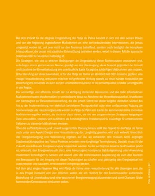 Bei dem Projekt für die integrale Umgestaltung der Platja de Palma handelt es sich mit allen seinen Plänen
und von der Regierung angestoßenen Maßnahmen um eine der bedeutendsten Interventionen, die jemals
umgesetzt worden ist, und zwar nicht nur den Tourismus betreffend, sondern auch bezüglich der komplexen
Infrastrukturen, die derzeit mit staatlicher Unterstützung betrieben werden, wobei in diesem Fall der spanische
Staatssekretär für Tourismus zuständig ist.
Die Strategien, wie und zu welchen Bedingungen die Umgestaltung dieser Tourismuszone umzusetzen sind,
unterliegen einem gemeinsamen Nenner, geprägt von der Überzeugung, dass Respekt gegenüber der Umwelt
und Abnahme der Umweltbelastung eine unerlässliche Basis für jegliche zukünftigen Maßnahmen sein müssen.
Unter Berufung auf diese Gewissheit, ist für die Platja de Palma ein Horizont Null CO2-Emission geplant, eine
riesige Herausforderung, verbunden mit einer tief greifenden Wirkung sowohl auf neue Kunden hinsichtlich der
Bewertung des Reiseziels als auch auf den unschätzbaren Gewinn für die Umweltqualität und das Gleichgewicht
in der Region.
Der vernünftige und effiziente Einsatz der zur Verfügung stehenden Ressourcen und die dafür erforderlichen
Maßnahmen tragen gleichermaßen in unmittelbarer Weise zur Abnahme der Umweltbelastung bei. Angefangen
von Kampagnen zur Bewusstseinsschaffung, die den ersten Schritt bei dieser Aufgabe darstellen würden, bis
hin zu der Implementierung von elektrisch betriebenen Transportmittel oder einer umfassenden Nutzung der
Sonnenenergie als Hauptenergiequelle werden in Platja de Palma im Laufe der kommenden Jahre innovative
Maßnahmen ergriffen werden, die nicht nur dazu dienen, die mit den programmierten Strategien festgelegten
Ziele umzusetzen, sondern sich außerdem als hervorragendes Praxisbeispiel für zukünftige für verschiedenste
Sektoren zu planende Maßnahmen erweisen.
Über die auf Stadtplanung und Umwelt ausgerichtete Planung hinaus stellt das Projekt für die Platja de Palma
auch unter dem Aspekt Energie eine Herausforderung dar. Langfristig gesehen, wird sich weltweit hinsichtlich
der Energieversorgung eine Veränderung ergeben, auf die wir vorbereitet sein müssen. Groß angelegte
Stadtentwicklungspläne des Palma-Projektes erfordern eine langfristige Terminplanung. Deshalb muss für die
Zukunft eine adäquate Energieversorgung abgesichert werden. Zu den wichtigsten Aspekte des Projektes gehört
es, einerseits den Energieverbrauch durch eine hervorragend konzipierte Gebäudeplanung unter Anwendung
modernster Technologien zu senken und sowohl unter der einheimischen Bevölkerung als auch den Touristen
ein Bewusstsein für den Umgang mit diesen Technologien zu schaffen und gleichzeitig den Energiebedarf mit
autochthonen und sauberen, erneuerbaren Energien zu decken.
                                                                                                                  Platja de Palma / 247




Auf dem jetzt eingeschlagenen Weg wird Platja de Palma eine Herausforderung für alle diejenigen sein, die
in das Projekt involviert sind und erreichen wollen, die am Horizont für den Tourismussektor aufziehende
Bedrohung mit Umweltschutz und einer gesicherten Energieversorgung abzuwenden und somit Chancen für die
kommenden Generationen einräumen wollen.
 