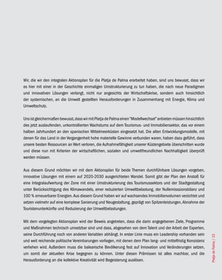 Wir, die wir den integralen Aktionsplan für die Platja de Palma erarbeitet haben, sind uns bewusst, dass wir
es hier mit einer in der Geschichte einmaligen Umstrukturierung zu tun haben, die nach neue Paradigmen
und innovativen Lösungen verlangt, nicht nur angesichts der Wirtschaftskrise, sondern auch hinsichtlich
der systemischen, an die Umwelt gestellten Herausforderungen in Zusammenhang mit Energie, Klima und
Umweltschutz.

Uns ist gleichermaßen bewusst, dass wir mit Platja de Palma einen “Modellwechsel” anbieten müssen hinsichtlich
des jetzt auslaufenden, unkontrollierten Wachstums auf dem Tourismus- und Immobiliensektor, das vor einem
halben Jahrhundert an den spanischen Mittelmeerküsten eingesetzt hat. Die alten Entwicklungsmodelle, mit
denen für das Land in der Vergangenheit hohe materielle Gewinne verbunden waren, haben dazu geführt, dass
unsere besten Ressourcen an Wert verloren, die Aufnahmefähigkeit unserer Küstengebiete überschritten wurde
und diese nun mit Kriterien der wirtschaftlichen, sozialen und umweltfreundlichen Nachhaltigkeit überprüft
werden müssen.

Aus diesem Grund möchten wir mit dem Aktionsplan für beide Themen durchführbare Lösungen vorgeben,
innovative Lösungen mit einem auf 2020-2030 ausgerichteten Wandel. Somit gibt der Plan den Anstoß für
eine Integralaufwertung der Zone mit einer Umstrukturierung des Tourismussektors und der Stadtgestaltung
unter Berücksichtigung des Klimawandels, einer reduzierten Umweltbelastung, der Nullemisssionsbilanz und
100 % erneuerbarer Energien. Aus diesem Grund haben wir auf wachsendes Immobilienvolumen verzichtet und
setzen vielmehr auf eine komplexe Sanierung und Neugestaltung, geprägt von Spitzenleistungen, Abnahme der
Touristenunterkünfte und Reduzierung der Umweltbelastungen.

Mit dem vorgelegten Aktionsplan wird der Beweis angetreten, dass die darin angegebenen Ziele, Programme
und Maßnahmen technisch umsetzbar sind und dass, abgesehen von dem Talent und der Arbeit der Experten,
seine Durchführung noch von anderen Variablen abhängt. In erster Linie muss ein Leadership vorhanden sein
                                                                                                                 Platja de Palma / 23




und weit reichende politische Vereinbarungen vorliegen, mit denen dem Plan lang- und mittelfristig Konsistenz
verliehen wird. Außerdem muss die balearische Bevölkerung fest auf Innovation und Veränderungen setzen,
um somit der aktuellen Krise begegnen zu können. Unter diesen Prämissen ist alles machbar, und die
Herausforderung an die kollektive Kreativität wird Begeisterung auslösen.
 