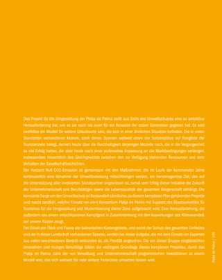 Das Projekt für die Umgestaltung der Platja de Palma stellt aus Sicht des Umweltschutzes eine so ambitiöse
Herausforderung dar, wie es sie noch nie zuvor für ein Reiseziel der ersten Generation gegeben hat. Es wird
zweifellos ein Modell für weitere Urlaubsorte sein, die sich in einer ähnlichen Situation befinden. Die in vielen
Standorten vorhandenen Akteure, dank denen Spanien weltweit einen der Spitzenplätze auf Rangliste der
Touristenziele belegt, denken heute über die Nachhaltigkeit derjenigen Modelle nach, die in der Vergangenheit
so viel Erfolg hatten, die aber heute nach einer stufenweise Anpassung an die Marktbedingungen verlangen,
insbesondere hinsichtlich des Gleichgewichts zwischen den zur Verfügung stehenden Ressourcen und dem
Verhalten der Gesellschaftsschichten.
Der Horizont Null CO2-Emission ist gemeinsam mit den Maßnahmen, die im Laufe der kommenden Jahre
kontinuierlich eine Abnahme der Umweltbelastung mitsichbringen werden, ein hervorragendes Ziel, das auf
die Unterstützung aller involvierten Sozialpartner angewiesen ist, zumal vom Erfolg dieser Initiative die Zukunft
der Unternehmerschaft und Berufstätigen sowie die Lebensqualität der gesamten Bürgerschaft abhängt. Die
konstante Sorge um den Umweltschutz ist Bestandteil sämtlicher, zu diesem komplexen Plan gehörenden Projekte
und macht deutlich, welcher Einsatz von dem Konsortium Platja de Palma mit Support des Staatssekretärs für
Tourismus für die Umgestaltung und Modernisierung dieser Zone aufgebracht wird. Eine Herausforderung, die
außerdem von einem entschlossenen Kampfgeist in Zusammenhang mit den Auswirkungen des Klimawandels
auf unsere Küsten zeugt.
Der Erhalt von Flora und Fauna der balearischen Küstengebiete, und somit der Schutz des gesamten Umfeldes
und der in dieser Landschaft vorhandenen Spezies, werden bei dieser Aufgabe, die mit dem Einsatz von Experten
                                                                                                                    Platja de Palma / 249




aus vielen verschiedenen Bereich verbunden ist, als Priorität angesehen. Die von dieser Gruppe eingebrachten
innovativen und mutigen Vorschläge bilden die wichtigste Grundlage dieses komplexen Projektes, durch das
Platja de Palma dank der von Verwaltung und Unternehmerschaft programmierten Investitionen zu einem
Modell wird, das sich weltweit für viele andere Ferienziele umsetzen lassen wird.
 