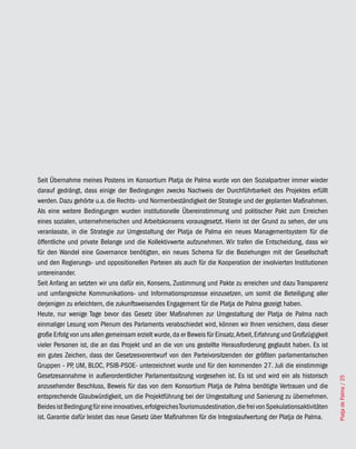 Seit Übernahme meines Postens im Konsortium Platja de Palma wurde von den Sozialpartner immer wieder
darauf gedrängt, dass einige der Bedingungen zwecks Nachweis der Durchführbarkeit des Projektes erfüllt
werden. Dazu gehörte u.a. die Rechts- und Normenbeständigkeit der Strategie und der geplanten Maßnahmen.
Als eine weitere Bedingungen wurden institutionelle Übereinstimmung und politischer Pakt zum Erreichen
eines sozialen, unternehmerischen und Arbeitskonsens vorausgesetzt. Hierin ist der Grund zu sehen, der uns
veranlasste, in die Strategie zur Umgestaltung der Platja de Palma ein neues Managementsystem für die
öffentliche und private Belange und die Kollektivwerte aufzunehmen. Wir trafen die Entscheidung, dass wir
für den Wandel eine Governance benötigten, ein neues Schema für die Beziehungen mit der Gesellschaft
und den Regierungs- und oppositionellen Parteien als auch für die Kooperation der involvierten Institutionen
untereinander.
Seit Anfang an setzten wir uns dafür ein, Konsens, Zustimmung und Pakte zu erreichen und dazu Transparenz
und umfangreiche Kommunikations- und Informationsprozesse einzusetzen, um somit die Beteiligung aller
derjenigen zu erleichtern, die zukunftsweisendes Engagement für die Platja de Palma gezeigt haben.
Heute, nur wenige Tage bevor das Gesetz über Maßnahmen zur Umgestaltung der Platja de Palma nach
einmaliger Lesung vom Plenum des Parlaments verabschiedet wird, können wir Ihnen versichern, dass dieser
große Erfolg von uns allen gemeinsam erzielt wurde, da er Beweis für Einsatz, Arbeit, Erfahrung und Großzügigkeit
vieler Personen ist, die an das Projekt und an die von uns gestellte Herausforderung geglaubt haben. Es ist
ein gutes Zeichen, dass der Gesetzesvorentwurf von den Parteivorsitzenden der größten parlamentarischen
Gruppen - PP UM, BLOC, PSIB-PSOE- unterzeichnet wurde und für den kommenden 27. Juli die einstimmige
              ,
Gesetzesannahme in außerordentlicher Parlamentssitzung vorgesehen ist. Es ist und wird ein als historisch
                                                                                                                      Platja de Palma / 25




anzusehender Beschluss, Beweis für das von dem Konsortium Platja de Palma benötigte Vertrauen und die
entsprechende Glaubwürdigkeit, um die Projektführung bei der Umgestaltung und Sanierung zu übernehmen.
Beides ist Bedingung für eine innovatives, erfolgreiches Tourismusdestination, die frei von Spekulationsaktivitäten
ist. Garantie dafür leistet das neue Gesetz über Maßnahmen für die Integralaufwertung der Platja de Palma.
 