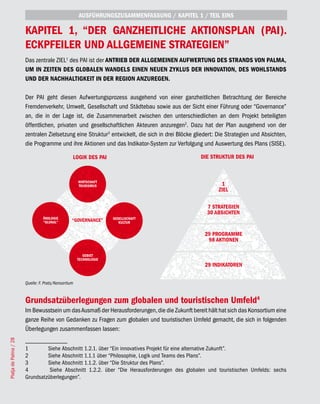 AUSFÜHRUNGSZUSAMMENFASSUNG / KAPITEL 1 / TEIL EINS

                       KAPITEL 1, “DER GANZHEITLICHE AKTIONSPLAN (PAI).
                       ECKPFEILER UND ALLGEMEINE STRATEGIEN”
                       Das zentrale ZIEL1 des PAI ist der ANTRIEB DER ALLGEMEINEN AUFWERTUNG DES STRANDS VON PALMA,
                       UM IN ZEITEN DES GLOBALEN WANDELS EINEN NEUEN ZYKLUS DER INNOVATION, DES WOHLSTANDS
                       UND DER NACHHALTIGKEIT IN DER REGION ANZUREGEN.

                       Der PAI geht diesen Aufwertungsprozess ausgehend von einer ganzheitlichen Betrachtung der Bereiche
                       Fremdenverkehr, Umwelt, Gesellschaft und Städtebau sowie aus der Sicht einer Führung oder “Governance”
                       an, die in der Lage ist, die Zusammenarbeit zwischen den unterschiedlichen an dem Projekt beteiligten
                       öffentlichen, privaten und gesellschaftlichen Akteuren anzuregen2. Dazu hat der Plan ausgehend von der
                       zentralen Zielsetzung eine Struktur3 entwickelt, die sich in drei Blöcke gliedert: Die Strategien und Absichten,
                       die Programme und ihre Aktionen und das Indikator-System zur Verfolgung und Auswertung des Plans (SISE).

                                                 LOGIK DES PAI                                    DIE STRUKTUR DES PAI



                                                     WIRTSCHAFT                                          1
                                                       WIRTSCHAFT
                                                     TOURISMUS                                             1
                                                                                                        ZIEL
                                                       TOURISMUS                                          ZIEL

                                                                                                   7 STRATEGIEN
                                                                                                     7 STRATEGIEN
                                                                                                   30 ABSICHTEN
                                                                                                    30 ABSICHTEN
                                 ÖKOLOGIE                            GESELLSCHAFT
                                   ÖKOLOGIE
                                 “GLOKAL”        “GOVERNANCE”          GESELLSCHAFT
                                                                        KULTUR
                                   “GLOKAL”        “GOVERNANCE”           KULTUR
                                                                                                  29 PROGRAMME
                                                                                                   29 AKTIONEN
                                                                                                   98 PROGRAMME
                                                                                                     98 AKTIONEN

                                                        GEBIET
                                                          GEBIET
                                                     TECHNOLOGIE
                                                       TECHNOLOGIE                                29 INDIKATOREN
                                                                                                   29 INDIKATOREN


                       Quelle: F. Prats/Konsortium


                       Grundsatzüberlegungen zum globalen und touristischen Umfeld4
                       Im Bewusstsein um das Ausmaß der Herausforderungen, die die Zukunft bereit hält hat sich das Konsortium eine
                       ganze Reihe von Gedanken zu Fragen zum globalen und touristischen Umfeld gemacht, die sich in folgenden
                       Überlegungen zusammenfassen lassen:
Platja de Palma / 28




                       1        Siehe Abschnitt 1.2.1. über “Ein innovatives Projekt für eine alternative Zukunft”.
                       2        Siehe Abschnitt 1.1.1 über “Philosophie, Logik und Teams des Plans”.
                       3        Siehe Abschnitt 1.1.2. über “Die Struktur des Plans”.
                       4         Siehe Abschnitt 1.2.2. über “Die Herausforderungen des globalen und touristischen Umfelds: sechs
                       Grundsatzüberlegungen”.
 
