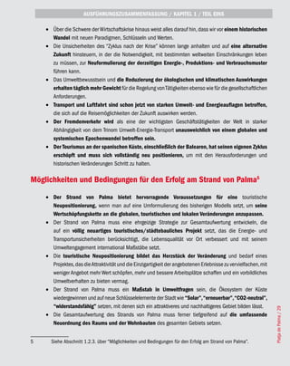 AUSFÜHRUNGSZUSAMMENFASSUNG / KAPITEL 1 / TEIL EINS

    •	 Über die Schwere der Wirtschaftskrise hinaus weist alles darauf hin, dass wir vor einem historischen
       Wandel mit neuen Paradigmen, Schlüsseln und Werten.
    •	 Die Unsicherheiten des “Zyklus nach der Krise” können lange anhalten und auf eine alternative
       Zukunft hinsteuern, in der die Notwendigkeit, mit bestimmten weltweiten Einschränkungen leben
       zu müssen, zur Neuformulierung der derzeitigen Energie-, Produktions- und Verbrauchsmuster
       führen kann.
    •	 Das Umweltbewusstsein und die Reduzierung der ökologischen und klimatischen Auswirkungen
       erhalten täglich mehr Gewicht für die Regelung von Tätigkeiten ebenso wie für die gesellschaftlichen
       Anforderungen.
    •	 Transport und Luftfahrt sind schon jetzt von starken Umwelt- und Energieauflagen betroffen,
       die sich auf die Reisemöglichkeiten der Zukunft auswirken werden.
    •	 Der Fremdenverkehr wird als eine der wichtigsten Geschäftstätigkeiten der Welt in starker
       Abhängigkeit von dem Trinom Umwelt-Energie-Transport unausweichlich von einem globalen und
       systemischen Epochenwandel betroffen sein.
    •	 Der Tourismus an der spanischen Küste, einschließlich der Balearen, hat seinen eigenen Zyklus
       erschöpft und muss sich vollständig neu positionieren, um mit den Herausforderungen und
       historischen Veränderungen Schritt zu halten.

Möglichkeiten und Bedingungen für den Erfolg am Strand von Palma5
    •	 Der Strand von Palma bietet hervorragende Voraussetzungen für eine touristische
       Neupositionierung, wenn man auf eine Umformulierung des bisherigen Modells setzt, um seine
       Wertschöpfungskette an die globalen, touristischen und lokalen Veränderungen anzupassen.
    •	 Der Strand von Palma muss eine ehrgeizige Strategie zur Gesamtaufwertung entwickeln, die
       auf ein völlig neuartiges touristisches/städtebauliches Projekt setzt, das die Energie- und
       Transportunsicherheiten berücksichtigt, die Lebensqualität vor Ort verbessert und mit seinem
       Umweltengagement international Maßstäbe setzt.
    •	 Die touristische Neupositionierung bildet das Herzstück der Veränderung und bedarf eines
       Projektes, das die Attraktivität und die Einzigartigkeit der angebotenen Erlebnisse zu vervielfachen, mit
       weniger Angebot mehr Wert schöpfen, mehr und bessere Arbeitsplätze schaffen und ein vorbildliches
       Umweltverhalten zu bieten vermag.
    •	 Der Strand von Palma muss ein Maßstab in Umweltfragen sein, die Ökosystem der Küste
       wiedergewinnen und auf neue Schlüsselelemente der Stadt wie “Solar”, “erneuerbar”, “CO2-neutral”,
       “widerstandsfähig” setzen, mit denen sich ein attraktiveres und nachhaltigeres Gebiet bilden lässt.
                                                                                                                   Platja de Palma / 29




    •	 Die Gesamtaufwertung des Strands von Palma muss ferner tiefgreifend auf die umfassende
       Neuordnung des Raums und der Wohnbauten des gesamten Gebiets setzen.


5     Siehe Abschnitt 1.2.3. über “Möglichkeiten und Bedingungen für den Erfolg am Strand von Palma”.
 