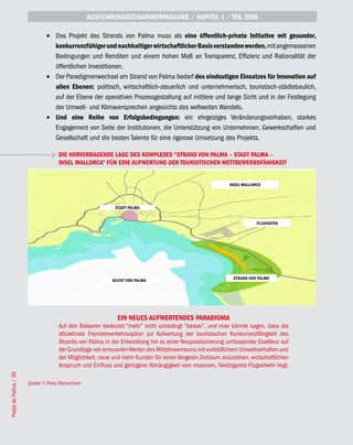 AUSFÜHRUNGSZUSAMMENFASSUNG / KAPITEL 1 / TEIL EINS

                                •	 Das Projekt des Strands von Palma muss als eine öffentlich-private Initiative mit gesunder,
                                   konkurrenzfähiger und nachhaltiger wirtschaftlicher Basis verstanden werden, mit angemessenen
                                   Bedingungen und Renditen und einem hohen Maß an Transparenz, Effizienz und Rationalität der
                                   öffentlichen Investitionen.
                                •	 Der Paradigmenwechsel am Strand von Palma bedarf des eindeutigen Einsatzes für Innovation auf
                                   allen Ebenen: politisch, wirtschaftlich-steuerlich und unternehmerisch, touristisch-städtebaulich,
                                   auf der Ebene der operativen Prozessgestaltung auf mittlere und lange Sicht und in der Festlegung
                                   der Umwelt- und Klimaversprechen angesichts des weltweiten Wandels.
                                •	 Und eine Reihe von Erfolgsbedingungen: ein ehrgeiziges Veränderungsvorhaben, starkes
                                   Engagement von Seite der Institutionen, die Unterstützung von Unternehmen, Gewerkschaften und
                                   Gesellschaft und die besten Talente für eine rigorose Umsetzung des Projekts.

                                      DIE HERVORRAGENDE LAGE DES KOMPLEXES “STRAND VON PALMA – STADT PALMA –
                                      INSEL MALLORCA” FÜR EINE AUFWERTUNG DER TOURISTISCHEN WETTBEWERBSFÄHIGKEIT


                                                                                                            INSEL MALLORCA




                                                             STADT PALMA


                                                                                                                        FLUGHAFEN




                                                                                                              STRAND VON PALMA
                                                            BUCHT VON PALMA




                                                              EIN NEUES AUFWERTENDES PARADIGMA
                                      Auf den Balearen bedeutet “mehr” nicht unbedingt “besser”, und man könnte sagen, dass die
                                      attraktivste Fremdenverkehrsoption zur Aufwertung der touristischen Konkurrenzfähigkeit des
                                      Strands von Palma in der Entwicklung hin zu einer Neupositionierung umfassender Exzellenz auf
                                      der Grundlage von erneuerten Werten des Mittelmeerraums mit vorbildlichem Umweltverhalten und
                                      der Möglichkeit, neue und mehr Kunden für einen längeren Zeitraum anzuziehen, wirtschaftlichen
                                      Anspruch und Einfluss und geringerer Abhängigkeit vom massiven, Niedrigpreis-Flugverkehr liegt.
Platja de Palma / 30




                       Quelle: F. Prats/Konsortium
 
