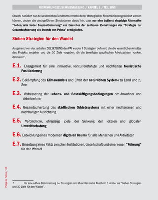 AUSFÜHRUNGSZUSAMMENFASSUNG / KAPITEL 1 / TEIL EINS

                       Obwohl natürlich nur die wesentlichen Tendenzen verschiedener strategischer Aktionslinien abgeschätzt werden
                       können, deuten die durchgeführten Simulationen darauf hin, dass nur eine äußerst ehrgeizige Alternative
                       “hoher/sehr hoher Neupositionierung” ein Erreichen der zentralen Zielsetzungen der “Strategie zur
                       Gesamtaufwertung des Strands von Palma” ermöglichen.

                       Sieben Strategien für den Wandel
                       Ausgehend von der zentralen ZIELSETZUNG des PAI wurden 7 Strategien definiert, die die wesentlichen Ansätze
                       des Projekts vorgeben und die 30 Ziele vorgeben, die die jeweiligen spezifischen Arbeitsachsen konkret
                       definieren7.

                       E.1.     Engagement für eine innovative, konkurrenzfähige und nachhaltige touristische
                              Positionierung

                       E.2. Bekämpfung des Klimawandels und Erhalt der natürlichen Systeme zu Land und zu
                              See

                       E.3.     Verbesserung der Lebens- und Beschäftigungsbedingungen der Anwohner und
                                Arbeitnehmer

                       E.4.    Gesamtaufwertung des städtischen Gebietssystems mit einer mediterranen und
                              nachhaltigen Ausrichtung

                       E.5.     Verbindliche, ehrgeizige Ziele der Senkung der lokalen und globalen
                              Umweltbelastung

                       E.6. Entwicklung eines modernen digitalen Raums für alle Menschen und Aktivitäten
                       E.7. Umsetzung eines Pakts zwischen Institutionen, Gesellschaft und einer neuen “Führung”
                              für den Wandel
Platja de Palma / 32




                       7         Für eine nähere Beschreibung der Strategien und Absichten siehe Abschnitt 1.4 über die “Sieben Strategien
                       und 30 Ziele für den Wandel”.
 