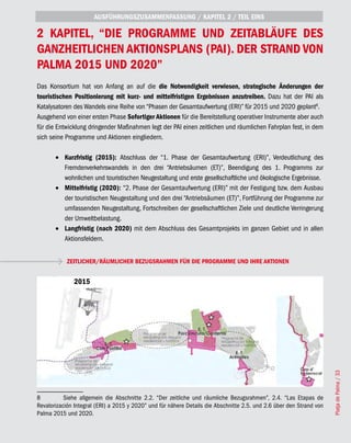 AUSFÜHRUNGSZUSAMMENFASSUNG / KAPITEL 2 / TEIL EINS

2 KAPITEL, “DIE PROGRAMME UND ZEITABLÄUFE DES
GANZHEITLICHEN AKTIONSPLANS (PAI). DER STRAND VON
PALMA 2015 UND 2020”
Das Konsortium hat von Anfang an auf die die Notwendigkeit verwiesen, strategische Änderungen der
touristischen Positionierung mit kurz- und mittelfristigen Ergebnissen anzutreiben. Dazu hat der PAI als
Katalysatoren des Wandels eine Reihe von “Phasen der Gesamtaufwertung (ERI)” für 2015 und 2020 geplant8.
Ausgehend von einer ersten Phase Sofortiger Aktionen für die Bereitstellung operativer Instrumente aber auch
für die Entwicklung dringender Maßnahmen legt der PAI einen zeitlichen und räumlichen Fahrplan fest, in dem
sich seine Programme und Aktionen eingliedern.

       •	 Kurzfristig (2015): Abschluss der “1. Phase der Gesamtaufwertung (ERI)”, Verdeutlichung des
          Fremdenverkehrswandels in den drei “Antriebsäumen (ET)”, Beendigung des 1. Programms zur
          wohnlichen und touristischen Neugestaltung und erste gesellschaftliche und ökologische Ergebnisse.
       •	 Mittelfristig (2020): “2. Phase der Gesamtaufwertung (ERI)” mit der Festigung bzw. dem Ausbau
          der touristischen Neugestaltung und den drei “Antriebsäumen (ET)”, Fortführung der Programme zur
          umfassenden Neugestaltung, Fortschreiben der gesellschaftlichen Ziele und deutliche Verringerung
          der Umweltbelastung.
       •	 Langfristig (nach 2020) mit dem Abschluss des Gesamtprojekts im ganzen Gebiet und in allen
          Aktionsfeldern.


            ZEITLICHER/RÄUMLICHER BEZUGSRAHMEN FÜR DIE PROGRAMME UND IHRE AKTIONEN


              2015




                                                                                                                      Platja de Palma / 33




8          Siehe allgemein die Abschnitte 2.2. “Der zeitliche und räumliche Bezugsrahmen”, 2.4. “Las Etapas de
Revalorización Integral (ERI) a 2015 y 2020” und für nähere Details die Abschnitte 2.5. und 2.6 über den Strand von
Palma 2015 und 2020.
 