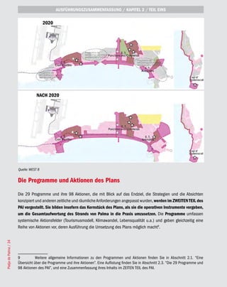 AUSFÜHRUNGSZUSAMMENFASSUNG / KAPITEL 2 / TEIL EINS

                                        2020




                                   NACH 2020




                       Quelle: WEST 8


                       Die Programme und Aktionen des Plans
                       Die 29 Programme und ihre 98 Aktionen, die mit Blick auf das Endziel, die Strategien und die Absichten
                       konzipiert und anderen zeitliche und räumliche Anforderungen angepasst wurden, werden im ZWEITEN TEIL des
                       PAI vorgestellt. Sie bilden insofern das Kernstück des Plans, als sie die operativen Instrumente vorgeben,
                       um die Gesamtaufwertung des Strands von Palma in die Praxis umzusetzen. Die Programme umfassen
                       systemische Aktionsfelder (Tourismusmodell, Klimawandel, Lebensqualität u.a.) und geben gleichzeitig eine
                       Reihe von Aktionen vor, deren Ausführung die Umsetzung des Plans möglich macht9.
Platja de Palma / 34




                       9          Weitere allgemeine Informationen zu den Programmen und Aktionen finden Sie in Abschnitt 2.1. “Eine
                       Übersicht über die Programme und ihre Aktionen”. Eine Auflistung finden Sie in Abschnitt 2.3. “Die 29 Programme und
                       98 Aktionen des PAI”, und eine Zusammenfassung ihres Inhalts im ZEITEN TEIL des PAI.
 