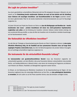 AUSFÜHRUNGSZUSAMMENFASSUNG / KAPITEL 3 / TEIL EINS

Die Logik der privaten Investition14
Aus einem ganzheitlichen wirtschaftlichen Blickwinkel zieht der PAI strategische Konzepte in Betracht, die sich
sowohl auf die Entwicklung bereits existierender Sektoren als auch auf den Antrieb und die Schaffung
neuer Sektoren mit neuartigen Investitions- und Geschäftsmodellen in der Region auswirken werden,
bei denen gleichermaßen Platz für die bereits bestehenden Unternehmensbereiche als auch für Neuanleger
vorgesehen ist.

Auf jeden Fall sieht das Projekt des Strands von Palma vor, dass die Bedingungen und Renditen der – bereits
bestehenden oder neuen - privaten Investitionen mit denen des nicht-spekulativen Kapitalmarktes
vergleichbar sein sollen und die Verteilung der Investition mehreren Sektoren direkte Vorteile einbringt, die
eine anziehende Wirkung schaffen, so dass der Wert der Investition sich mit deutlichen indirekten Auswirkungen
auf die Nachbarsektoren verteilt.

Die Rationalität der öffentlichen Investition15
Um alle Ziele der “Strategie zur Gesamtaufwertung des Strands von Palma” abdecken zu können, ist eine starke
öffentliche Mitwirkung nötig, die die Stabilität und den systemischen Charakter eines auf lange Sicht
angelegten Projektes sicherstellen kann, das über die Betrachtungsweisen des privaten Sektors hinausgeht,
der auf kurzfristige wirtschaftliche Ergebnisse angewiesen ist.

Die Instrumente für die wirtschaftlich-finanzielle Leitung16
Im instrumentellen und gesellschaftsrechtlichen Bereich muss das Konsortium angesichts der
unterschiedlich gearteten und teils öffentlich, teils privat finanzierten Aktionen unterschiedliche instrumentelle
Rechts- und Gesellschaftsformen in Betracht ziehen, unter denen die Umsetzung der Programme und Aktionen
nach Kriterien der Effizienz, Flexibilität und Beweglichkeit organisiert werden können.

Im Wissen um die Bedeutung der öffentlichen Investitionen für die Gesamtaufwertung der Region ruft das
Konsortium ergänzend dazu die notwendigen Maßnahmen auf den Plan, um eine pathologische Spekulation
zu vermeiden, die sich zudem so auf die Preise auswirken könnte, dass das Vorhaben unmöglich würde.                  Platja de Palma / 37




14       Siehe Abschnitt 3.3.über “Die Logik der privaten Investition”
15       Siehe Abschnitt 3.4.
16       Siehe Abschnitt 3.5. über “Die Instrumente für die wirtschaftlich-finanzielle Leitung”.
 
