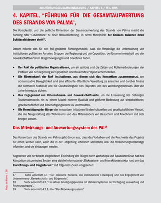AUSFÜHRUNGSZUSAMMENFASSUNG / KAPITEL 4 / TEIL EINS

                       4. KAPITEL, “FÜHRUNG FÜR DIE GESAMTAUFWERTUNG
                       DES STRANDS VON PALMA”,
                       Die Komplexität und die zeitliche Dimension der Gesamtaufwertung des Strands von Palma macht die
                       Führung oder “Governance” zu einer Herausforderung, in deren Mittelpunkt der Konsens zwischen ihren
                       Schlüsselakteuren steht17.

                       Darum möchte das für den PAI gedachte Führungsmodell, dass die Vorschläge die Unterstützung von
                       Institutionen, politischen Parteien, Gruppen der Regierung und der Opposition, der Unternehmerschaft und der
                       Gewerkschaftsvertreter, Bürgerbewegungen und Bewohner finden.

                       •	 Der Pakt der politischen Organisationen, um ein solides und die Zeiten und Rollenveränderungen der
                          Parteien von der Regierung zur Opposition überdauerndes Projekt sicherzustellen.
                       •	 Die Übereinkunft der fünf Institutionen, aus denen sich das Konsortium zusammensetzt, um
                          administrative Beweglichkeit und eine effiziente öffentliche Verwaltung zu erreichen und darüber hinaus
                          die normative Stabilität und die Glaubwürdigkeit des Projektes und des Wandlungsprozesses über die
                          Jahre hinweg zu sichern.
                       •	 Das Engagement von Unternehmens- und Gewerkschaftsseite, um die Erneuerung des bisherigen
                          Tourismusmodells hin zu einem Modell höherer Qualität und größerer Bedeutung auf wirtschaftlicher,
                          gesellschaftlicher und Beschäftigungsebene zu unterstützen.
                       •	 Die Unerstützung der Bürger der innovativen Initiativen für den kulturellen und gesellschaftlichen Wandel,
                          die die Neugestaltung des Wohnraums und des Miteinanders von Besuchern und Anwohnern mit sich
                          bringen werden.

                       Das Mitwirkungs- und Auswertungssystem des PAI18
                       Das Konsortium des Strands von Palma geht davon aus, dass das Vorhaben und die Reichweite des Projekts
                       zur erzielt werden kann, wenn die in der Umgebung lebenden Menschen über die Veränderungsvorschläge
                       informiert und sie einbezogen werden.

                       Abgesehen von der bereits eingeleiteten Einbindung der Bürger durch Workshops und Bauausschlüsse hat das
                       Konsortium als zentrales System eine stabile Informations-, Diskussions- und Interaktionsstruktur rund um das
                       Einrichtungs- und Bürgerforum19 mit folgenden Zielen vorgesehen:
Platja de Palma / 38




                       17       Siehe Abschnitt 4.1. “Der politische Konsens, die institutionelle Einwilligung und das Engagement von
                       Unternehmens-, Gewerkschafts- und Bürgerseite”.
                       18       Siehe Abschnitt 4.2. “Ein aktiver Beteiligungsprozess mit stabilen Systemen der Verfolgung, Auswertung und
                       Rechnungslegung”.
                       19       Siehe Abschnitt 4.2.1. über “Das Mitwirkungssystem”.
 