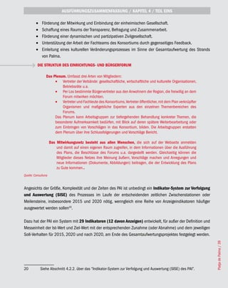 AUSFÜHRUNGSZUSAMMENFASSUNG / KAPITEL 4 / TEIL EINS

         •	    Förderung der Mitwirkung und Einbindung der einheimischen Gesellschaft.
         •	    Schaffung eines Raums der Transparenz, Befragung und Zusammenarbeit.
         •	    Förderung einer dynamischen und partizipativen Zivilgesellschaft.
         •	    Unterstützung der Arbeit der Fachteams des Konsortiums durch gegenseitiges Feedback.
         •	    Einleitung eines kulturellen Veränderungsprozesses im Sinne der Gesamtaufwertung des Strands
               von Palma.
          DIE STRUKTUR DES EINRICHTUNGS- UND BÜRGERFORUM

                 Das Plenum. Umfasst drei Arten von Mitgliedern:
                      •	 Vertreter der Verbände: gesellschaftliche, wirtschaftliche und kulturelle Organisationen,
                          Betriebsräte u.a.
                      •	 Per Los bestimmte Bürgervertreter aus den Anwohnern der Region, die freiwillig an dem
                          Forum mitwirken möchten.
                      •	 Vertreter und Fachleute des Konsortiums, Vertreter öffentlicher, mit dem Plan verknüpfter
                          Organismen und maßgebliche Experten aus den einzelnen Themenbereichen des
                          Forums.
                      Das Plenum kann Arbeitsgruppen zur tiefergehenden Behandlung konkreter Themen, die
                      besonderer Aufmerksamkeit bedürfen, mit Blick auf deren spätere Weiterbearbeitung oder
                      zum Einbringen von Vorschlägen in das Konsortium, bilden. Die Arbeitsgruppen erstatten
                      dem Plenum über ihre Schlussfolgerungen und Vorschläge Bericht.

                     Das Mitwirkungsnetz besteht aus allen Menschen, die sich auf der Webseite anmelden
                         und damit auf einen eigenen Raum zugreifen, in dem Informationen über die Ausführung
                         des Plans, die Beschlüsse des Forums u.a. dargestellt werden. Gleichzeitig können die
                         Mitglieder dieses Netzes ihre Meinung äußern, Vorschläge machen und Anregungen und
                         neue Informationen (Dokumente, Abbildungen) beitragen, die der Entwicklung des Plans
                         zu Gute kommen..
Quelle: Consulluna


Angesichts der Größe, Komplexität und der Zeiten des PAI ist unbedingt ein Indikator-System zur Verfolgung
und Auswertung (SISE) des Prozesses im Laufe der entscheidenden zeitlichen Zwischenstationen oder
Meilensteine, insbesondere 2015 und 2020 nötig, wenngleich eine Reihe von Anzeigeindikatoren häufiger
ausgewertet werden sollen20.

Dazu hat der PAI ein System mit 29 Indikatoren (12 davon Anzeigen) entwickelt, für außer der Definition und
Messeinheit der Ist-Wert und Ziel-Wert mit der entsprechenden Zunahme (oder Abnahme) und dem jeweiligen
Soll-Verhalten für 2015, 2020 und nach 2020, am Ende des Gesamtaufwertungsprojektes festgelegt werden.
                                                                                                                     Platja de Palma / 39




20            Siehe Abschnitt 4.2.2. über das “Indikator-System zur Verfolgung und Auswertung (SISE) des PAI”.
 