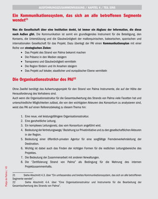 AUSFÜHRUNGSZUSAMMENFASSUNG / KAPITEL 4 / TEIL EINS

                       Ein Kommunikationssystem, das sich an alle betroffenen Segmente
                       wendet21
                       Was die Gesellschaft über eine Institution denkt, ist immer ein Abglanz der Information, die diese
                       nach Außen gibt. Die Kommunikation ist somit ein grundlegendes Instrument für die Beteiligung, den
                       Konsens, die Unterstützung und die Glaubwürdigkeit der mallorquinischen, balearischen, spanischen und
                       internationalen Gesellschaft für das Projekt. Dazu überlegt der PAI einen Kommunikationsplan mit einer
                       Reihe von strategischen Zielen:
                              •	 Das Projekt des Strand von Palma bekannt machen
                              •	 Die Präsenz in den Medien steigern
                              •	 Transparenz und Glaubwürdigkeit vermitteln
                              •	 Die Region fördern und ihr Ansehen steigern
                              •	 Das Projekt auf lokaler, staatlicher und europäischer Ebene vermitteln

                       Die Organisationsstruktur des PAI22
                       Ohne Zweifel benötigt das Aufwertungsprojekt für den Strand von Palma Instrumente, die auf der Höhe der
                       Herausforderung des Vorhabens sind.
                       Auch wenn die Organisationsstruktur für die Gesamtaufwertung des Strands von Palma viele Facetten hat und
                       unterschiedliche Möglichkeiten zulässt, die von den wichtigsten Akteuren des Konsortium zu analysieren sind,
                       weist das PAI auf einen Referenzdekalog zu diesem Thema hin:

                              1.   Eine neue, viel leistungsfähigere Organisationsstruktur.
                              2.   Eine ganzheitliche Leitung.
                              3.   Ein komplexes Leitungsnetz, das vom Konsortium angeführt wird.
                              4.   Bedeutung der Vertretungswege/ Beziehung zur Privatinitiative und zu den gesellschaftlichen Akteuren
                                   in der Region.
                              5.   Bedeutung einer öffentlich-privaten Agentur für eine sorgfältige Fremdenverkehrsleitung der
                                   Destination.
                              6.   Wichtig ist dabei auch das Finden der richtigen Formen für die restlichen Leitungsbereiche des
                                   Projektes.
                              7.   Die Bedeutung der Zusammenarbeit mit anderen Verwaltungen.
                              8.   Die “Zertifizierung Strand von Palma” als Bedingung für die Wahrung des internen
                                   Projektzusammenhalts.
Platja de Palma / 40




                       21      Siehe Abschnitt 4.3. über “Ein umfassendes und breites Kommunikationssystem, das sich an alle betroffenen
                       Segmente wendet”.
                       22       Siehe Abschnitt 4.4. über “Eine Organisationsstruktur und Instrumente für die Bearbeitung der
                       Gesamtaufwertung des Strands von Palma”.
 
