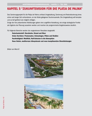 AUSFÜHRUNGSZUSAMMENFASSUNG / KAPITEL 5 / TEIL EINS

                       KAPITEL 5 “ZUKUNFTSVISION FÜR DIE PLATjA DE PALMA”
                       Das Sanierungsprojekt für die Platja de Palma umfasst Umgestaltung, Sanierung und Restrukturierung eines
                       schon seit langer Zeit vorhandenen, an der Küste gelegenen Tourismusareals. Die Umgestaltung soll komplex
                       und so tief greifend wie möglich erfolgen.
                       Einige der hier präsentierten Abbildungen geben eine ungefähre Vorstellung, wie einige strategische Punkte
                       als Ergebnis der Planung aussehen werden und machen die programmierte Vorgehensweise deutlich.

                       Für folgende Bereiche werden die vorgesehenen Resultate dargestellt:
                               Naturlandschaft: Sturzbäche, Strand und Meer
                               Grüne Korridore: Promenaden, Grünanlagen, Plätze und Straßen
                               Nachhaltigkeit: Mobilität, Null-Emission in die Atmosphäre
                               Neue Hotels, mediterrane Idiosynkrasie und neue komplimentäre Dienstleistungen



                       Bilder von West-8
Platja de Palma / 42
 