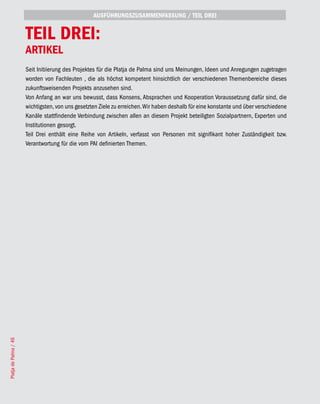 AUSFÜHRUNGSZUSAMMENFASSUNG / TEIL DREI


                       TEIL DREI:
                       ARTIKEL
                       Seit Initiierung des Projektes für die Platja de Palma sind uns Meinungen, Ideen und Anregungen zugetragen
                       worden von Fachleuten , die als höchst kompetent hinsichtlich der verschiedenen Themenbereiche dieses
                       zukunftsweisenden Projekts anzusehen sind.
                       Von Anfang an war uns bewusst, dass Konsens, Absprachen und Kooperation Voraussetzung dafür sind, die
                       wichtigsten, von uns gesetzten Ziele zu erreichen. Wir haben deshalb für eine konstante und über verschiedene
                       Kanäle stattfindende Verbindung zwischen allen an diesem Projekt beteiligten Sozialpartnern, Experten und
                       Institutionen gesorgt.
                       Teil Drei enthält eine Reihe von Artikeln, verfasst von Personen mit signifikant hoher Zuständigkeit bzw.
                       Verantwortung für die vom PAI definierten Themen.
Platja de Palma / 46
 