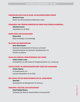 AUSFÜHRUNGSZUSAMMENFASSUNG / TEIL DREI




UMGESTALTUNG DER PLATjA DE PALMA: EIN MULTIDISZIPLINÄRES PROjEKT
    Montserrat Casas
    Rektorin der UIB (Universität der Balearischen Inseln)

ENGAGEMENT UND FÜHRENDE KOMPETENZ BEI EINEM NEUEN ENTWICKLUNGSMODELL
     Sebastián Escarrer
     Vizepräsident von Sol Meliá

STADTPLANUNG UND NACHHALTIGKEIT
     Ramon Folch
     Doktor der Biologie und Sozioökologe

DIE STUNDE DER VERANTWORTUNG
      javier Gómez-Navarro
      Spanischer Ex-Staatssekretär für Tourismus und Handel
      Vorstandsvorsitzender der spanischen Handelskammern und
      Präsident von Aldeasa

BILANZ NULL-EMISSION. HERAUSFORDERUNG UND CHANCE
      Enrique jiménez Larrea
      Generaldirektor von IDAE (Institut für Energiediversifikation und –einsparung)

PLATjA DE PALMA: EIN ENTSCHLOSSENER KAMPF GEGEN DEN KLIMAWANDEL
      Cristina Narbona
      Ex-Umweltministerin und
      spanische Botschafterin bei der OCDE

EINE CHANCE FÜR DEN NEUEN TOURISMUS DES XXI. jAHRHUNDERTS
      Taleb Rifai
      Generalsekretär der Weltorganisation für Tourismus
                                                                                       Platja de Palma / 47




FORSCHUNG: SCHLÜSSEL FÜR NACHHALTIGKEIT
     Rafael Rodrigo Montero
     Vorsitzender des Rates für wissenschaftliche Forschung (CSIC)
 