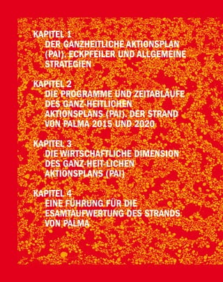 KAPITEL 1
                         DER GANZHEITLICHE AKTIONSPLAN
                         (PAI). ECKPFEILER UND ALLGEMEINE
                         STRATEGIEN

                       KAPITEL 2
                         DIE PROGRAMME UND ZEITABLÄUFE
                         DES GANZ-HEITLICHEN
                         AKTIONSPLANS (PAI). DER STRAND
                         VON PALMA 2015 UND 2020

                       KAPITEL 3
                         DIE WIRTSCHAFTLICHE DIMENSION
                         DES GANZ-HEIT-LICHEN
                         AKTIONSPLANS (PAI)

                       KAPITEL 4
                         EINE FÜHRUNG FÜR DIE
                         ESAMTAUFWERTUNG DES STRANDS
                         VON PALMA
Platja de Palma / 48
 
