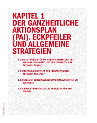 KAPITEL 1
                       DER GANZHEITLICHE
                       AKTIONSPLAN
                       (PAI). ECKPFEILER
                       UND ALLGEMEINE
                       STRATEGIEN
                        1.1. DIE “STRATEGIE FÜR DIE GESAMTAUFWERTUNG DES
                             STRANDS VON PALMA” UND DER “GANZHEITLICHE
                             AKTIONSPLAN (PAI)”

                        1.2. ZIELE UND ECKPFEILER DES “GANZHEITLICHEN
                             AKTIONSPLANS (PAI)”

                        1.3. VERGLEICH VERSCHIEDENER ZUKUNFTSAUSSICHTEN UN
                              SZENARIEN

                        1.4. SIEBEN STRATEGIEN UND 30 ABSICHTEN FÜR DEN
                             WANDEL
Platja de Palma / 50
 