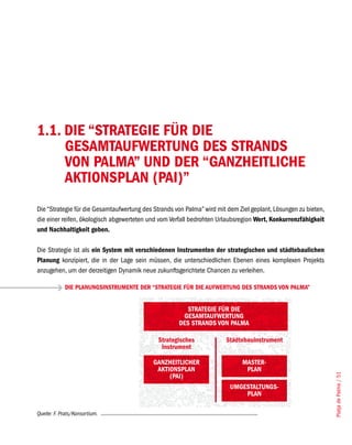 1.1. DIE “STRATEGIE FÜR DIE
     GESAMTAUFWERTUNG DES STRANDS
     VON PALMA” UND DER “GANZHEITLICHE
     AKTIONSPLAN (PAI)”
Die “Strategie für die Gesamtaufwertung des Strands von Palma” wird mit dem Ziel geplant, Lösungen zu bieten,
die einer reifen, ökologisch abgewerteten und vom Verfall bedrohten Urlaubsregion Wert, Konkurrenzfähigkeit
und Nachhaltigkeit geben.

Die Strategie ist als ein System mit verschiedenen Instrumenten der strategischen und städtebaulichen
Planung konzipiert, die in der Lage sein müssen, die unterschiedlichen Ebenen eines komplexen Projekts
anzugehen, um der derzeitigen Dynamik neue zukunftsgerichtete Chancen zu verleihen.

            DIE PLANUNGSINSTRUMENTE DER “STRATEGIE FÜR DIE AUFWERTUNG DES STRANDS VON PALMA”


                                                       STRATEGIE FÜR DIE
                                                      GESAMTAUFWERTUNG
                                                     DES STRANDS VON PALMA

                                             Strategisches             Städtebauinstrument
                                              Instrument

                                            GANZHEITLICHER                   MASTER-
                                             AKTIONSPLAN                      PLAN
                                                                                                                Platja de Palma / 51




                                                 (PAI)
                                                                         UMGESTALTUNGS-
                                                                             PLAN

Quelle: F. Prats/Konsortium.
 