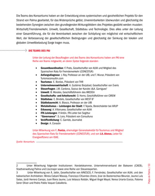 Die Teams des Konsortiums haben an der Entwicklung eines systemischen und ganzheitlichen Projekts für den
Strand von Palma gearbeitet, für das Widersprüche gelöst, Unvereinbarkeiten überwunden und gleichzeitig die
bestehenden Synergien zwischen den grundlegenden Wirkungsfeldern des Projektes gestärkt werden mussten:
Wirtschaft/Fremdenverkehr, Umwelt, Gesellschaft, Städtebau und Technologie. Dies alles unter der Leitung
einer Gesamtführung, die für die Vereinbarkeit zwischen der Schöpfung von möglichst viel wirtschaftlichem
Wert, der Verbesserung der gesellschaftlichen Bedingungen und gleichzeitig der Senkung der lokalen und
globalen Umweltbelastung Sorge tragen muss.

            DIE TEAMS DES PAI

                Unter der Leitung der Beauftragten und des Teams des Konsortiums haben am PAI eine
                Reihe von Teams mitgewirkt, an deren Spitze folgende standen:

                      •	   Gesamtkoordination: F. Prats, Gesellschafter von AUIA und Mitglied des
                           Spanischen Rats für Fremdenverkehr (CONESTUR)
                      •	   Anfangsdiagnose: J. Rey, Professor an der UIB, und T. Munar, Präsident von
                           Turismoconsultin.com
                      •	   Tourismus: E. Bordas, Präsident von THR
                      •	   Unternehmenswirtschaft: A. Gutiérrez Borjabad, Gesellschafter von Everis
                      •	   Steuerfragen: J.M. Cardona, Sozius der Kanzlei J&A. Garrigues2
                      •	   Umwelt: B. Morales, Geschäftsführerin des IMEDEA
                      •	   Gesellschafts- und Arbeitsrecht: O. Homs, Geschäftsführer von CIREM
                      •	   Städtebau: E. Bindels, Gesellschafter von WEST 83
                      •	   Städtebaurecht: A. Blasco, Professor an der UIB
                      •	   Metabolismus – Leistungen der Stadt: F. Tejada, Bereichsleiter bei ARUP
                      •	   Erbauung: A. Villanueva, Gesellschafter von AUIA
                      •	   ITK-Leistungen: P. Antón, ITK-Leiter bei Segittur
                      •	   “Governance”: S. Lora, Präsident von Consulluna
                      •	   Veröffentlichung: C. Garrido, Journalist
                      •	   Design: A. Corazón

                Unter Mitwirkung von F. Panizo, ehemaliger Generalsekretär für Tourismus und Mitglied
                des Spanischen Rats für Fremdenverkehr (CONESTUR), und von J.A. Alonso, Leiter für
                Energieeffizienz am IDAE.
Quelle: Konsortium.

                                                                                                                        Platja de Palma / 53




2         Unter Mitwirkung folgender Institutionen: Handelskammer, Unternehmerverband der Balearen (CAEB),
Stadtverwaltung Palma und Llucmajor sowie eine Reihe von Steuerexperten.
3          Unter Mitwirkung von Á. Jalón, Gesellschafter von AINESCO, F. Fernández, Gesellschafter von AUIA, und den
balearischen Architekten: Mireia Cabaní Massip, Francisco Cifuentes Utrero, Iciar de Basterrechea Meunier, Jaume Luís
Salas, Jordi Herrero Campo, Juan Riera Jaume, Luis Velasco Roldán, Miguel Ángel Mayol, Nerea Uriarte Eceiza, Paloma
Serer Oliver und Pedro Pablo Vaquer Caballería.
 