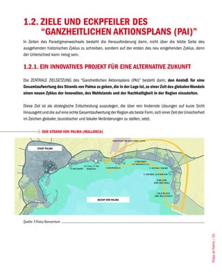 1.2. ZIELE UND ECKPFEILER DES
     “GANZHEITLICHEN AKTIONSPLANS (PAI)”
In Zeiten des Paradigmenwechsels besteht die Herausforderung darin, nicht über die letzte Seite des
ausgehenden historischen Zyklus zu schreiben, sondern auf der ersten des neu eingehenden Zyklus, denn
der Unterschied kann riesig sein.

1.2.1. EIN INNOVATIVES PROJEKT FÜR EINE ALTERNATIVE ZUKUNFT
Die ZENTRALE ZIELSETZUNG des “Ganzheitlichen Aktionsplans (PAI)” besteht darin, den Anstoß für eine
Gesamtaufwertung des Strands von Palma zu geben, die in der Lage ist, zu einer Zeit des globalen Wandels
einen neuen Zyklus der Innovation, des Wohlstands und der Nachhaltigkeit in der Region einzuleiten.

Diese Ziel ist als strategische Entscheidung auszulegen, die über rein lindernde Lösungen auf kurze Sicht
hinausgeht und die auf eine echte Gesamtaufwertung der Region als beste Form, sich einer Zeit der Unsicherheit
im Zeichen globaler, touristischer und lokaler Veränderungen zu stellen, setzt.

             DER STRAND VON PALMA (MALLORCA)


         STADT PALMA




                                             BUCHT VON PALMA




Quelle: F.Prats/Konsortium
                                                                                                                 Platja de Palma / 55
 