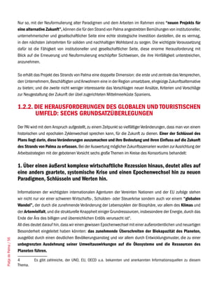 Nur so, mit der Neuformulierung alter Paradigmen und dem Arbeiten im Rahmen eines “neuen Projekts für
                       eine alternative Zukunft”, können die für den Strand von Palma angestrebten Bemühungen von institutioneller,
                       unternehmerischer und gesellschaftlicher Seite eine echte strategische Investition darstellen, die es vermag,
                       in den nächsten Jahrzehnten für soliden und nachhaltigen Wohlstand zu sorgen. Die wichtigste Voraussetzung
                       dafür ist die Fähigkeit von institutioneller und gesellschaftlicher Seite, diese enorme Herausforderung mit
                       Blick auf die Erneuerung und Neuformulierung erschöpfter Sichtweisen, die ihre Hinfälligkeit unterstreichen,
                       anzunehmen.

                       So erhält das Projekt des Strands von Palma eine doppelte Dimension: die erste und zentrale das Versprechen,
                       den Unternehmern, Beschäftigten und Anwohnern eine in der Region umsetzbare, ehrgeizige Zukunftsalternative
                       zu bieten; und die zweite nicht weniger interessante das Vorschlagen neuer Ansätze, Kriterien und Vorschläge
                       zur Neugestaltung der Zukunft der übel zugerichteten Mittelmeerküste Spaniens.

                       1.2.2. DIE HERAUSFORDERUNGEN DES GLOBALEN UND TOURISTISCHEN
                              UMFELD: SECHS GRUNDSATZÜBERLEGUNGEN
                       Der PAI wird mit dem Anspruch aufgestellt, zu einem Zeitpunkt so vielfältiger Veränderungen, dass man von einem
                       historischen und epochalen Zyklenwechsel sprechen kann, für die Zukunft zu dienen. Einer der Schlüssel des
                       Plans liegt darin, diese Veränderungen auszumachen und ihre Bedeutung und ihren Einfluss auf die Zukunft
                       des Strands von Palma zu erfassen. Bei der Auswertung möglicher Zukunftsszenarien wurden zur Ausrichtung der
                       Arbeitsstrategien mit der gebotenen Vorsicht sechs große Themen im Kreise des Konsortiums behandelt:

                       1. Über einen äußerst komplexe wirtschaftliche Rezession hinaus, deutet alles auf
                       eine anders geartete, systemische Krise und einen Epochenwechsel hin zu neuen
                       Paradigmen, Schlüsseln und Werten hin.

                       Informationen der wichtigsten internationalen Agenturen der Vereinten Nationen und der EU zufolge stehen
                       wir nicht nur vor einer schweren Wirtschafts-, Schulden- oder Steuerkrise sondern auch vor einem “globalen
                       Wandel”, der durch die zunehmende Veränderung der Lebenszyklen der Biosphäre, vor allem des Klimas und
                       der Artenvielfalt, und die strukturelle Knappheit einiger Grundressourcen, insbesondere der Energie, durch das
                       Ende der Ära des billigen und überreichlichen Erdöls verursacht ist4.
                       All dies deutet darauf hin, dass wir einen gewissen Epochenwechsel mit einer außerordentlichen und neuartigen
                       Besonderheit eingeleitet haben könnten: das zunehmende Überschreiten der Biokapazität des Planeten,
                       ausgelöst durch einen deutlichen Bevölkerungsanstieg und vor allem durch Entwicklungsmuster, die zu einer
Platja de Palma / 56




                       unbegrenzten Ausdehnung seiner Umweltauswirkungen auf die Ökosysteme und die Ressourcen des
                       Planeten führen.

                       4         Es gibt zahlreiche, der UNO, EU, OECD u.a. bekannten und anerkannten Informationsquellen zu diesem
                       Thema.
 